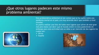 ¿Que otros lugares padecen este mismo
problema ambiental?
Esta problemática ambiental es tan común que se ha vuelto como una
epidemia mortal en el país y es muy atrevido decir que también a nivel
mundial.
Se podría realizar una lista de todos esos lugares que sufren de este gran
mal pero basta con decir que el mundo entero lo esta padeciendo sin
embargo para esta actividad solo se debe a ser mención de dos lugares los
cuales son:
 África
 España
 