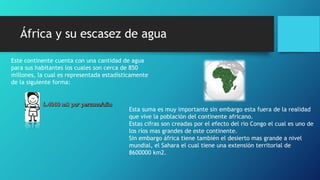 África y su escasez de agua
Este continente cuenta con una cantidad de agua
para sus habitantes los cuales son cerca de 850
millones, la cual es representada estadísticamente
de la siguiente forma:
Esta suma es muy importante sin embargo esta fuera de la realidad
que vive la población del continente africano.
Estas cifras son creadas por el efecto del rio Congo el cual es uno de
los ríos mas grandes de este continente.
Sin embargo áfrica tiene también el desierto mas grande a nivel
mundial, el Sahara el cual tiene una extensión territorial de
8600000 km2.
 