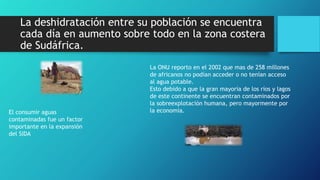La deshidratación entre su población se encuentra
cada día en aumento sobre todo en la zona costera
de Sudáfrica.
La ONU reporto en el 2002 que mas de 258 millones
de africanos no podían acceder o no tenían acceso
al agua potable.
Esto debido a que la gran mayoría de los ríos y lagos
de este continente se encuentran contaminados por
la sobreexplotación humana, pero mayormente por
la economía.El consumir aguas
contaminadas fue un factor
importante en la expansión
del SIDA
 