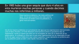 En 1985 hubo una gran sequia que duro 4 años en
esta murieron muchas personas y cuando decimos
muchas nos referimos a millones.
Estas muertes se debieron a las malas políticas del
agua, en las que se presento una mala cosecha
produciendo así hambre entre los pobladores, la
gente moría de hambre.
Uno de los mayores problemas es la privatización del agua que las organizaciones internacionales
como el Banco Mundial y el Fondo Monetario Internacional tuvieron la grandísima idea de
implementar cuando se supone que estos son los encargados de velar por el desarrollo de los
países pobres, sin embargo ya vimos que no pues estas organizaciones son las responsable de que
el litro de agua cueste el doble de lo que cuesta la gasolina, lo que representa un problema para
que la población pueda acceder a este liquido vital para la vida.
 
