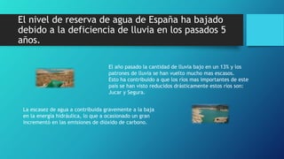 El nivel de reserva de agua de España ha bajado
debido a la deficiencia de lluvia en los pasados 5
años.
El año pasado la cantidad de lluvia bajo en un 13% y los
patrones de lluvia se han vuelto mucho mas escasos.
Esto ha contribuido a que los ríos mas importantes de este
país se han visto reducidos drásticamente estos ríos son:
Jucar y Segura.
La escasez de agua a contribuida gravemente a la baja
en la energía hidráulica, lo que a ocasionado un gran
incrementó en las emisiones de dióxido de carbono.
 