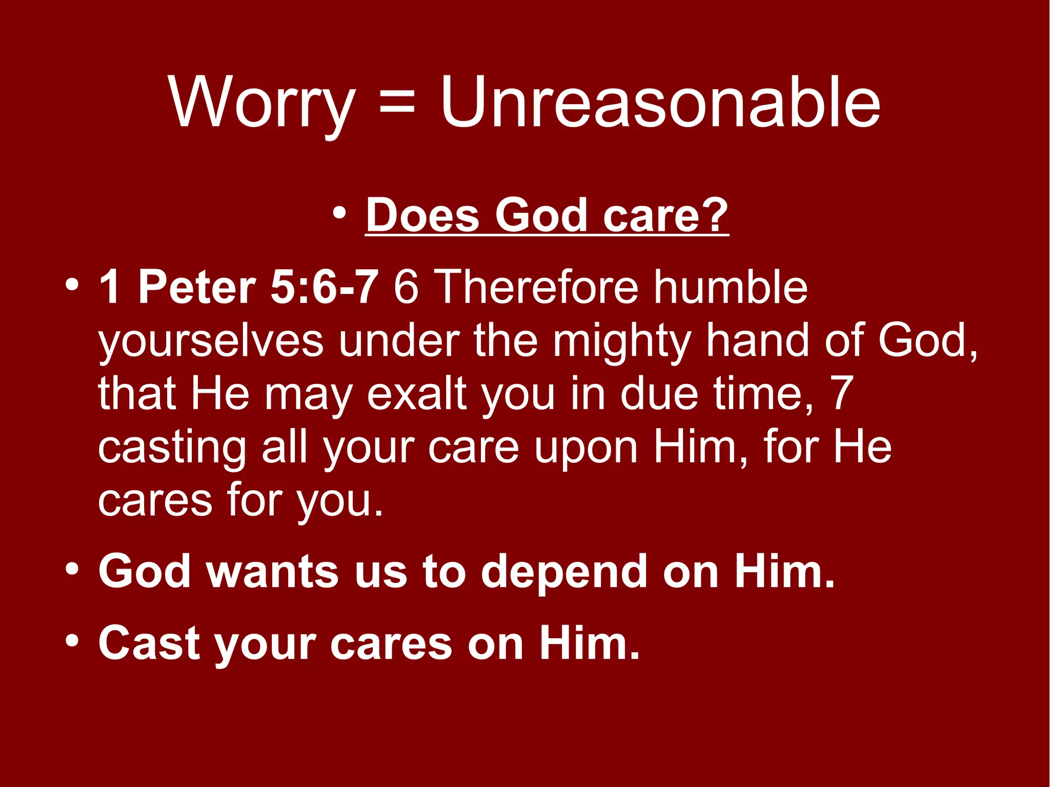 Worry = Unreasonable
●
●

Does God care?

1 Peter 5:6-7 6 Therefore humble
yourselves under the mighty hand of God,
that He may exalt you in due time, 7
casting all your care upon Him, for He
cares for you.

●

God wants us to depend on Him.

●

Cast your cares on Him.

 