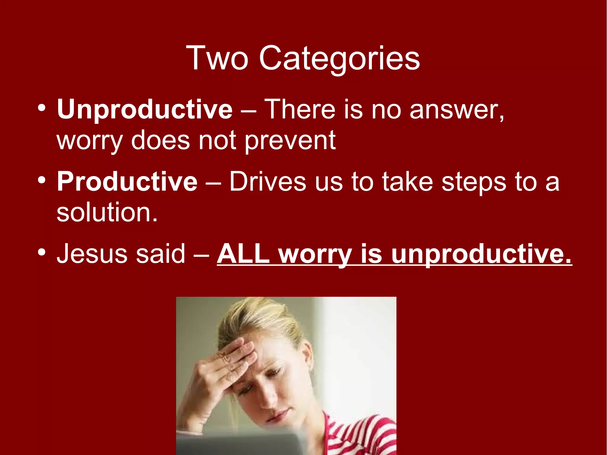 Two Categories
●

●

●

Unproductive – There is no answer,
worry does not prevent
Productive – Drives us to take steps to a
solution.
Jesus said – ALL worry is unproductive.

 