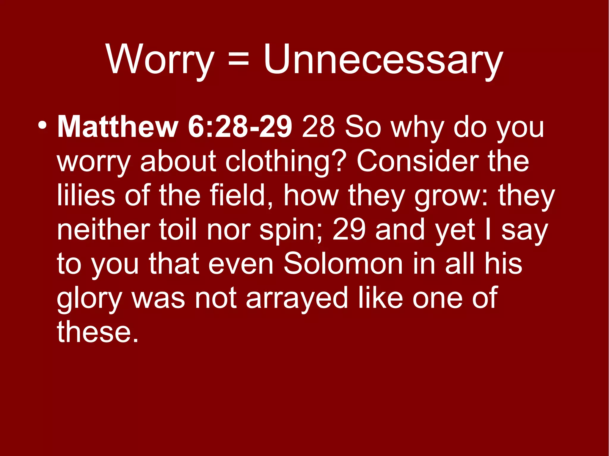 Worry = Unnecessary
●

Matthew 6:28-29 28 So why do you
worry about clothing? Consider the
lilies of the field, how they grow: they
neither toil nor spin; 29 and yet I say
to you that even Solomon in all his
glory was not arrayed like one of
these.

 