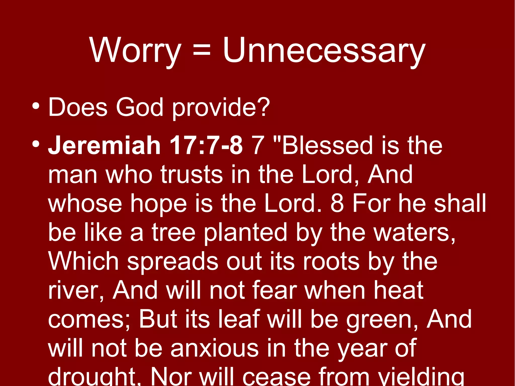 Worry = Unnecessary
Does God provide?
●
Jeremiah 17:7-8 7 "Blessed is the
man who trusts in the Lord, And
whose hope is the Lord. 8 For he shall
be like a tree planted by the waters,
Which spreads out its roots by the
river, And will not fear when heat
comes; But its leaf will be green, And
will not be anxious in the year of
drought, Nor will cease from yielding
●

 