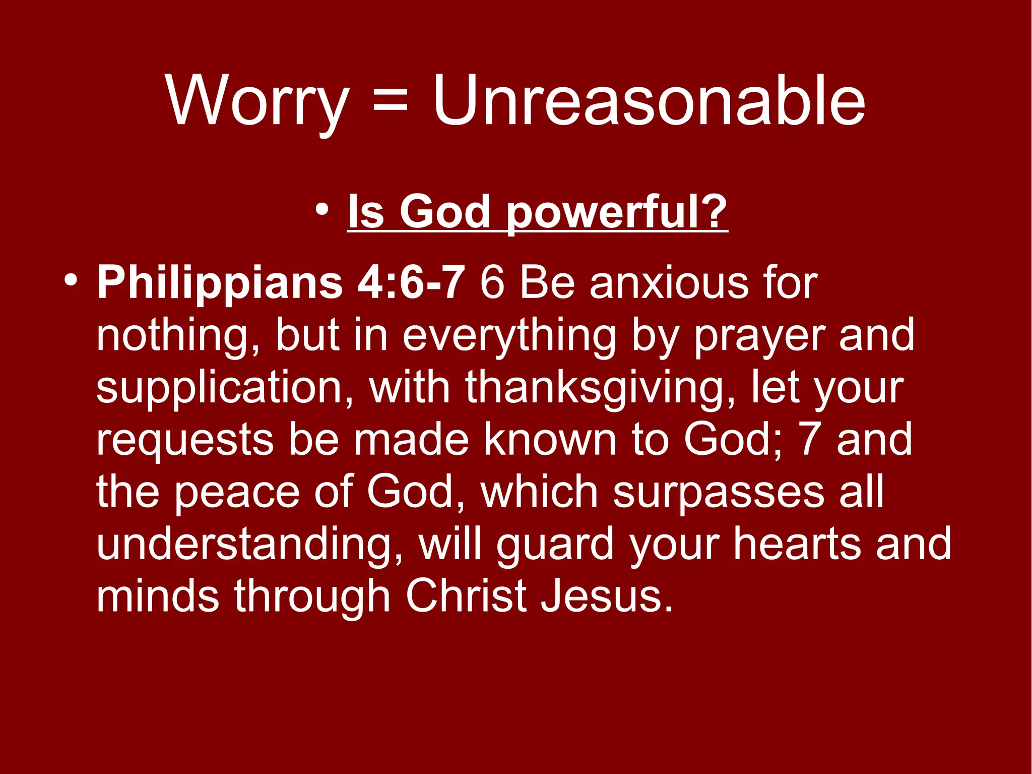 Worry = Unreasonable
●
●

Is God powerful?

Philippians 4:6-7 6 Be anxious for
nothing, but in everything by prayer and
supplication, with thanksgiving, let your
requests be made known to God; 7 and
the peace of God, which surpasses all
understanding, will guard your hearts and
minds through Christ Jesus.

 