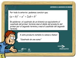 Contenido 3: Cuadrado de binomio
                                                             Nociones Básicas:



Por todo lo anterior, podemos concluir que;

( a b) 2     a2    2ab b 2
En palabras: el cuadrado de un binomio es equivalente al
cuadrado del primer termino mas el doble del producto del
primer por el segundo termino y mas el cuadrado del segundo
termino.

           A este producto notable lo vamos a llamar:

           “Cuadrado de una suma”
 