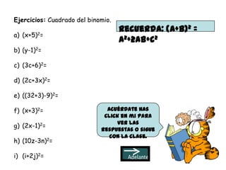 Ejercicios: Cuadrado del binomio.
                                    Recuerda: (a+b)2 =
a) (x+5)2=
                                    a2+2ab+c2
b) (y-1)2=

c) (3c+6)2=

d) (2c+3x)2=

e) ((32+3)-9)2=

f) (x+3)2=                     Acuérdate has
                              click en mi para
                                  ver las
g) (2x-1)2=
                             respuestas o sigue
                                con la clase.
h) (10z-3n)2=

i) (i+2j)2=
 