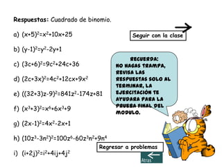 Respuestas: Cuadrado de binomio.

a) (x+5)2=x2+10x+25                     Seguir con la clase

b) (y-1)2=y2-2y+1
                                        Recuerda:
c)   (3c+6)2=9c2+24c+36            No hagas trampa,
                                   revisa las
d) (2c+3x)2=4c2+12cx+9x2           respuestas solo al
                                   terminar, la
e) ((32+3)z-9)2=841z2-174z+81      ejercitación te
                                   ayudara para la
                                   prueba final del
f) (x3+3)2=x6+6x3+9
                                   modulo.
g) (2x-1)2=4x2-2x+1

h) (10z3-3n2)2=100z6-60z3n2+9n4
                            Regresar a problemas
i) (i+2j)2=i2+4ij+4j2
 
