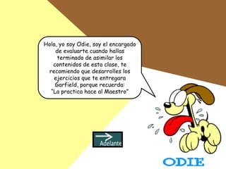 Hola, yo soy Odie, soy el encargado
    de evaluarte cuando hallas
     terminado de asimilar los
   contenidos de esta clase, te
 recomiendo que desarrolles los
   ejercicios que te entregara
    Garfield, porque recuerda:
  “La practica hace al Maestro”
 
