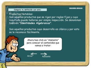 Nociones Básicas:
                                                     Nociones Básicas:
    Compara tu definición con esta:

Productos Notables:
Son aquellos productos que se rigen por reglas fijas y cuyo
resultado puede hallarse por simple inspección. Se denominan
también "Identidades Algebraicas".

Son aquellos productos cuyo desarrollo es clásico y por esto
se le reconoce fácilmente.


                  Ahora has click en “Adelante”
                  para conocer el contenidos que
                         vamos a tratar:
 