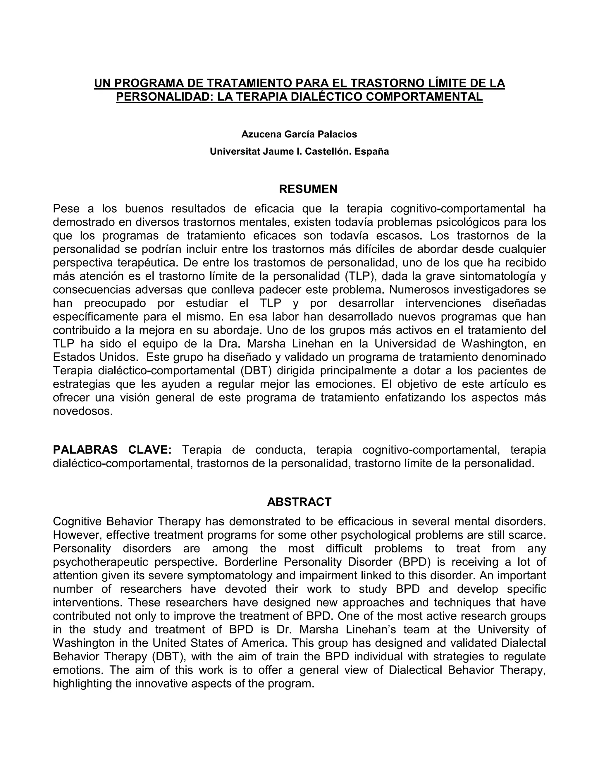 UN PROGRAMA DE TRATAMIENTO PARA EL TRASTORNO LÍMITE DE LA
          PERSONALIDAD: LA TERAPIA DIALÉCTICO COMPORTAMENTAL


                                   Azucena García Palacios
                             Universitat Jaume I. Castellón. España


                                           RESUMEN
Pese a los buenos resultados de eficacia que la terapia cognitivo-comportamental ha
demostrado en diversos trastornos mentales, existen todavía problemas psicológicos para los
que los programas de tratamiento eficaces son todavía escasos. Los trastornos de la
personalidad se podrían incluir entre los trastornos más difíciles de abordar desde cualquier
perspectiva terapéutica. De entre los trastornos de personalidad, uno de los que ha recibido
más atención es el trastorno límite de la personalidad (TLP), dada la grave sintomatología y
consecuencias adversas que conlleva padecer este problema. Numerosos investigadores se
han preocupado por estudiar el TLP y por desarrollar intervenciones diseñadas
específicamente para el mismo. En esa labor han desarrollado nuevos programas que han
contribuido a la mejora en su abordaje. Uno de los grupos más activos en el tratamiento del
TLP ha sido el equipo de la Dra. Marsha Linehan en la Universidad de Washington, en
Estados Unidos. Este grupo ha diseñado y validado un programa de tratamiento denominado
Terapia dialéctico-comportamental (DBT) dirigida principalmente a dotar a los pacientes de
estrategias que les ayuden a regular mejor las emociones. El objetivo de este artículo es
ofrecer una visión general de este programa de tratamiento enfatizando los aspectos más
novedosos.


PALABRAS CLAVE: Terapia de conducta, terapia cognitivo-comportamental, terapia
dialéctico-comportamental, trastornos de la personalidad, trastorno límite de la personalidad.


                                         ABSTRACT
Cognitive Behavior Therapy has demonstrated to be efficacious in several mental disorders.
However, effective treatment programs for some other psychological problems are still scarce.
Personality disorders are among the most difficult problems to treat from any
psychotherapeutic perspective. Borderline Personality Disorder (BPD) is receiving a lot of
attention given its severe symptomatology and impairment linked to this disorder. An important
number of researchers have devoted their work to study BPD and develop specific
interventions. These researchers have designed new approaches and techniques that have
contributed not only to improve the treatment of BPD. One of the most active research groups
in the study and treatment of BPD is Dr. Marsha Linehan’s team at the University of
Washington in the United States of America. This group has designed and validated Dialectal
Behavior Therapy (DBT), with the aim of train the BPD individual with strategies to regulate
emotions. The aim of this work is to offer a general view of Dialectical Behavior Therapy,
highlighting the innovative aspects of the program.
 