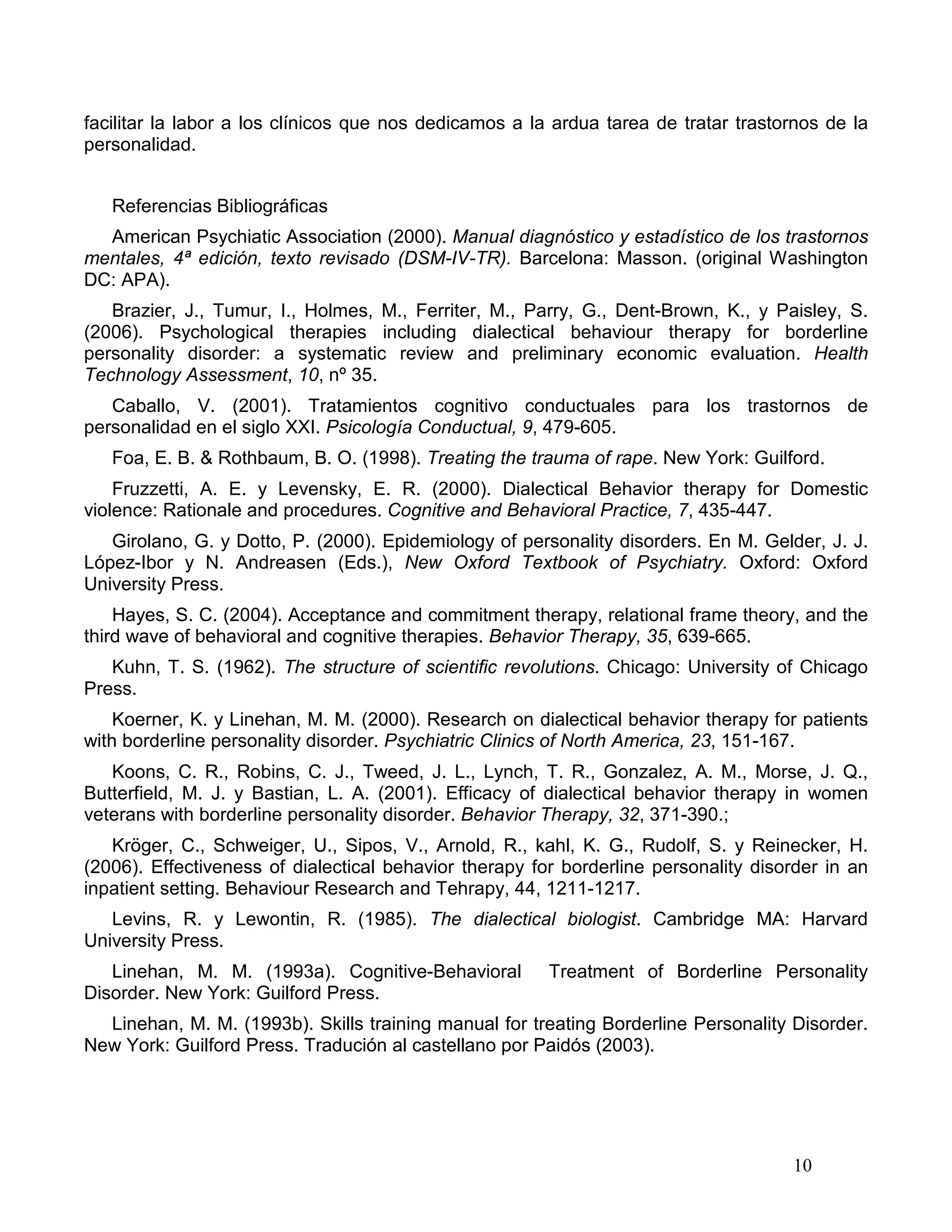 facilitar la labor a los clínicos que nos dedicamos a la ardua tarea de tratar trastornos de la
personalidad.


   Referencias Bibliográficas
  American Psychiatic Association (2000). Manual diagnóstico y estadístico de los trastornos
mentales, 4ª edición, texto revisado (DSM-IV-TR). Barcelona: Masson. (original Washington
DC: APA).
   Brazier, J., Tumur, I., Holmes, M., Ferriter, M., Parry, G., Dent-Brown, K., y Paisley, S.
(2006). Psychological therapies including dialectical behaviour therapy for borderline
personality disorder: a systematic review and preliminary economic evaluation. Health
Technology Assessment, 10, nº 35.
   Caballo, V. (2001). Tratamientos cognitivo conductuales para los trastornos de
personalidad en el siglo XXI. Psicología Conductual, 9, 479-605.
   Foa, E. B. & Rothbaum, B. O. (1998). Treating the trauma of rape. New York: Guilford.
    Fruzzetti, A. E. y Levensky, E. R. (2000). Dialectical Behavior therapy for Domestic
violence: Rationale and procedures. Cognitive and Behavioral Practice, 7, 435-447.
   Girolano, G. y Dotto, P. (2000). Epidemiology of personality disorders. En M. Gelder, J. J.
López-Ibor y N. Andreasen (Eds.), New Oxford Textbook of Psychiatry. Oxford: Oxford
University Press.
    Hayes, S. C. (2004). Acceptance and commitment therapy, relational frame theory, and the
third wave of behavioral and cognitive therapies. Behavior Therapy, 35, 639-665.
   Kuhn, T. S. (1962). The structure of scientific revolutions. Chicago: University of Chicago
Press.
    Koerner, K. y Linehan, M. M. (2000). Research on dialectical behavior therapy for patients
with borderline personality disorder. Psychiatric Clinics of North America, 23, 151-167.
   Koons, C. R., Robins, C. J., Tweed, J. L., Lynch, T. R., Gonzalez, A. M., Morse, J. Q.,
Butterfield, M. J. y Bastian, L. A. (2001). Efficacy of dialectical behavior therapy in women
veterans with borderline personality disorder. Behavior Therapy, 32, 371-390.;
   Kröger, C., Schweiger, U., Sipos, V., Arnold, R., kahl, K. G., Rudolf, S. y Reinecker, H.
(2006). Effectiveness of dialectical behavior therapy for borderline personality disorder in an
inpatient setting. Behaviour Research and Tehrapy, 44, 1211-1217.
   Levins, R. y Lewontin, R. (1985). The dialectical biologist. Cambridge MA: Harvard
University Press.
   Linehan, M. M. (1993a). Cognitive-Behavioral         Treatment of Borderline Personality
Disorder. New York: Guilford Press.
  Linehan, M. M. (1993b). Skills training manual for treating Borderline Personality Disorder.
New York: Guilford Press. Tradución al castellano por Paidós (2003).




                                                                                     10
 
