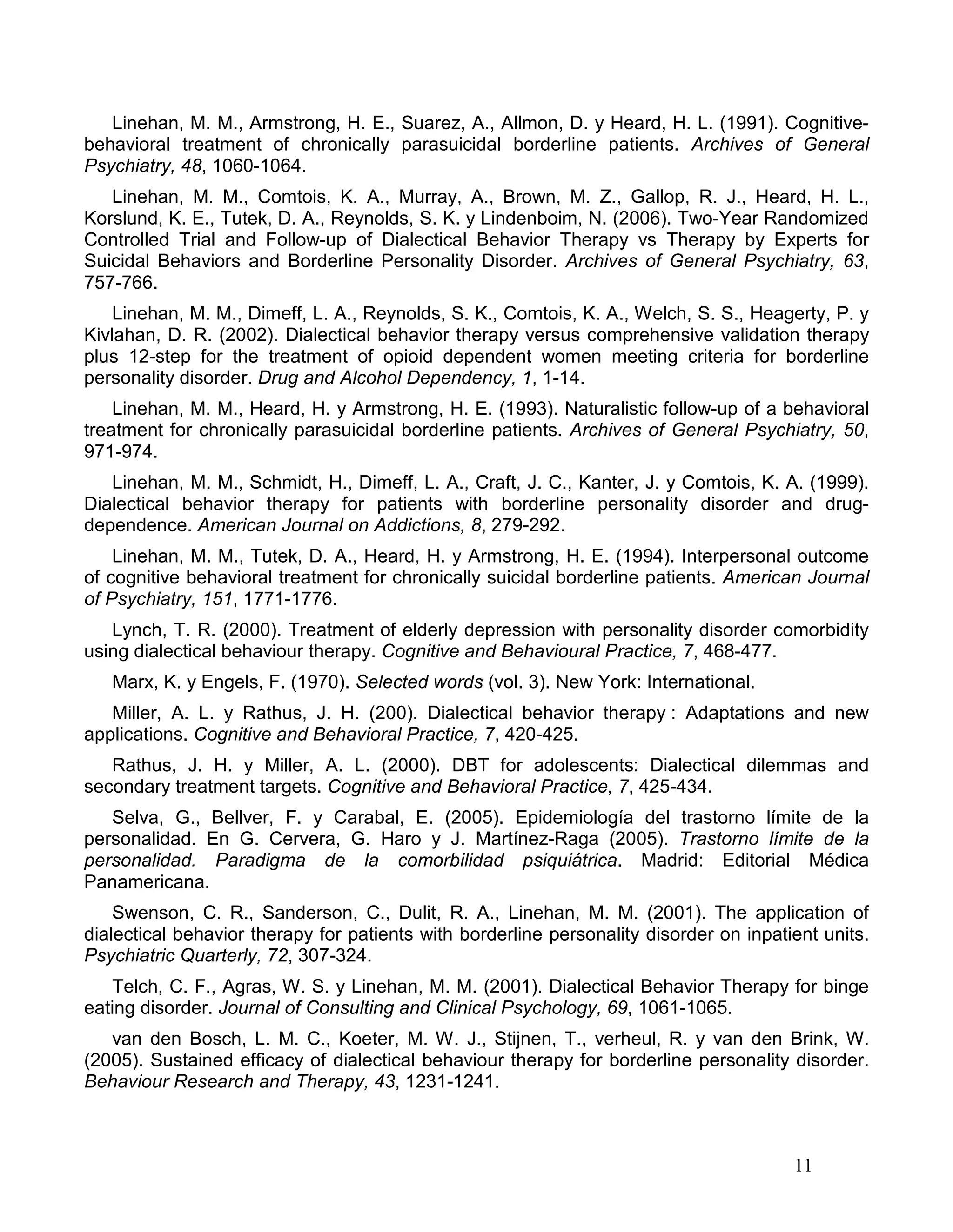 Linehan, M. M., Armstrong, H. E., Suarez, A., Allmon, D. y Heard, H. L. (1991). Cognitive-
behavioral treatment of chronically parasuicidal borderline patients. Archives of General
Psychiatry, 48, 1060-1064.
   Linehan, M. M., Comtois, K. A., Murray, A., Brown, M. Z., Gallop, R. J., Heard, H. L.,
Korslund, K. E., Tutek, D. A., Reynolds, S. K. y Lindenboim, N. (2006). Two-Year Randomized
Controlled Trial and Follow-up of Dialectical Behavior Therapy vs Therapy by Experts for
Suicidal Behaviors and Borderline Personality Disorder. Archives of General Psychiatry, 63,
757-766.
    Linehan, M. M., Dimeff, L. A., Reynolds, S. K., Comtois, K. A., Welch, S. S., Heagerty, P. y
Kivlahan, D. R. (2002). Dialectical behavior therapy versus comprehensive validation therapy
plus 12-step for the treatment of opioid dependent women meeting criteria for borderline
personality disorder. Drug and Alcohol Dependency, 1, 1-14.
    Linehan, M. M., Heard, H. y Armstrong, H. E. (1993). Naturalistic follow-up of a behavioral
treatment for chronically parasuicidal borderline patients. Archives of General Psychiatry, 50,
971-974.
   Linehan, M. M., Schmidt, H., Dimeff, L. A., Craft, J. C., Kanter, J. y Comtois, K. A. (1999).
Dialectical behavior therapy for patients with borderline personality disorder and drug-
dependence. American Journal on Addictions, 8, 279-292.
    Linehan, M. M., Tutek, D. A., Heard, H. y Armstrong, H. E. (1994). Interpersonal outcome
of cognitive behavioral treatment for chronically suicidal borderline patients. American Journal
of Psychiatry, 151, 1771-1776.
   Lynch, T. R. (2000). Treatment of elderly depression with personality disorder comorbidity
using dialectical behaviour therapy. Cognitive and Behavioural Practice, 7, 468-477.
   Marx, K. y Engels, F. (1970). Selected words (vol. 3). New York: International.
   Miller, A. L. y Rathus, J. H. (200). Dialectical behavior therapy : Adaptations and new
applications. Cognitive and Behavioral Practice, 7, 420-425.
   Rathus, J. H. y Miller, A. L. (2000). DBT for adolescents: Dialectical dilemmas and
secondary treatment targets. Cognitive and Behavioral Practice, 7, 425-434.
   Selva, G., Bellver, F. y Carabal, E. (2005). Epidemiología del trastorno límite de la
personalidad. En G. Cervera, G. Haro y J. Martínez-Raga (2005). Trastorno límite de la
personalidad. Paradigma de la comorbilidad psiquiátrica. Madrid: Editorial Médica
Panamericana.
    Swenson, C. R., Sanderson, C., Dulit, R. A., Linehan, M. M. (2001). The application of
dialectical behavior therapy for patients with borderline personality disorder on inpatient units.
Psychiatric Quarterly, 72, 307-324.
   Telch, C. F., Agras, W. S. y Linehan, M. M. (2001). Dialectical Behavior Therapy for binge
eating disorder. Journal of Consulting and Clinical Psychology, 69, 1061-1065.
   van den Bosch, L. M. C., Koeter, M. W. J., Stijnen, T., verheul, R. y van den Brink, W.
(2005). Sustained efficacy of dialectical behaviour therapy for borderline personality disorder.
Behaviour Research and Therapy, 43, 1231-1241.



                                                                                        11
 