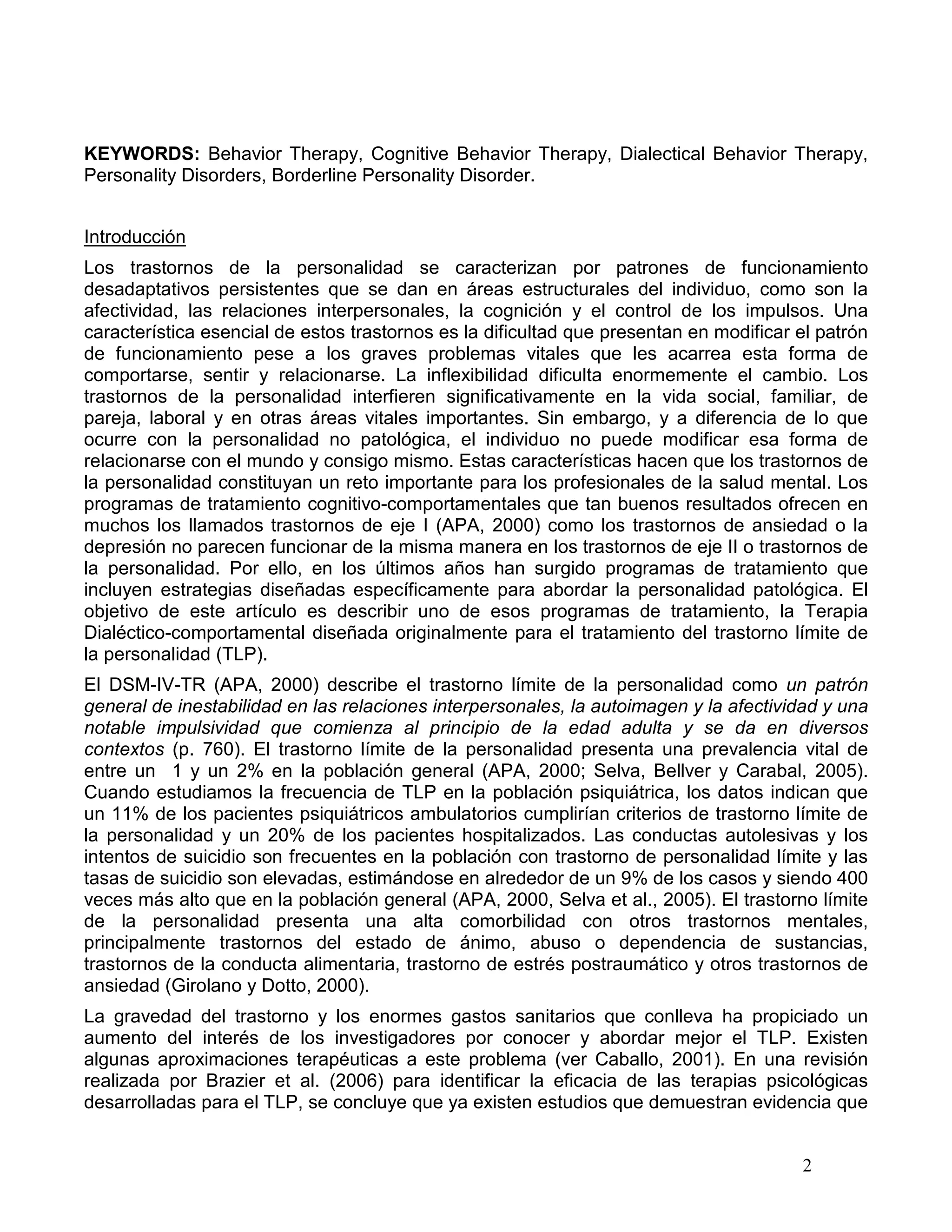 KEYWORDS: Behavior Therapy, Cognitive Behavior Therapy, Dialectical Behavior Therapy,
Personality Disorders, Borderline Personality Disorder.


Introducción
Los trastornos de la personalidad se caracterizan por patrones de funcionamiento
desadaptativos persistentes que se dan en áreas estructurales del individuo, como son la
afectividad, las relaciones interpersonales, la cognición y el control de los impulsos. Una
característica esencial de estos trastornos es la dificultad que presentan en modificar el patrón
de funcionamiento pese a los graves problemas vitales que les acarrea esta forma de
comportarse, sentir y relacionarse. La inflexibilidad dificulta enormemente el cambio. Los
trastornos de la personalidad interfieren significativamente en la vida social, familiar, de
pareja, laboral y en otras áreas vitales importantes. Sin embargo, y a diferencia de lo que
ocurre con la personalidad no patológica, el individuo no puede modificar esa forma de
relacionarse con el mundo y consigo mismo. Estas características hacen que los trastornos de
la personalidad constituyan un reto importante para los profesionales de la salud mental. Los
programas de tratamiento cognitivo-comportamentales que tan buenos resultados ofrecen en
muchos los llamados trastornos de eje I (APA, 2000) como los trastornos de ansiedad o la
depresión no parecen funcionar de la misma manera en los trastornos de eje II o trastornos de
la personalidad. Por ello, en los últimos años han surgido programas de tratamiento que
incluyen estrategias diseñadas específicamente para abordar la personalidad patológica. El
objetivo de este artículo es describir uno de esos programas de tratamiento, la Terapia
Dialéctico-comportamental diseñada originalmente para el tratamiento del trastorno límite de
la personalidad (TLP).
El DSM-IV-TR (APA, 2000) describe el trastorno límite de la personalidad como un patrón
general de inestabilidad en las relaciones interpersonales, la autoimagen y la afectividad y una
notable impulsividad que comienza al principio de la edad adulta y se da en diversos
contextos (p. 760). El trastorno límite de la personalidad presenta una prevalencia vital de
entre un 1 y un 2% en la población general (APA, 2000; Selva, Bellver y Carabal, 2005).
Cuando estudiamos la frecuencia de TLP en la población psiquiátrica, los datos indican que
un 11% de los pacientes psiquiátricos ambulatorios cumplirían criterios de trastorno límite de
la personalidad y un 20% de los pacientes hospitalizados. Las conductas autolesivas y los
intentos de suicidio son frecuentes en la población con trastorno de personalidad límite y las
tasas de suicidio son elevadas, estimándose en alrededor de un 9% de los casos y siendo 400
veces más alto que en la población general (APA, 2000, Selva et al., 2005). El trastorno límite
de la personalidad presenta una alta comorbilidad con otros trastornos mentales,
principalmente trastornos del estado de ánimo, abuso o dependencia de sustancias,
trastornos de la conducta alimentaria, trastorno de estrés postraumático y otros trastornos de
ansiedad (Girolano y Dotto, 2000).
La gravedad del trastorno y los enormes gastos sanitarios que conlleva ha propiciado un
aumento del interés de los investigadores por conocer y abordar mejor el TLP. Existen
algunas aproximaciones terapéuticas a este problema (ver Caballo, 2001). En una revisión
realizada por Brazier et al. (2006) para identificar la eficacia de las terapias psicológicas
desarrolladas para el TLP, se concluye que ya existen estudios que demuestran evidencia que


                                                                                        2
 