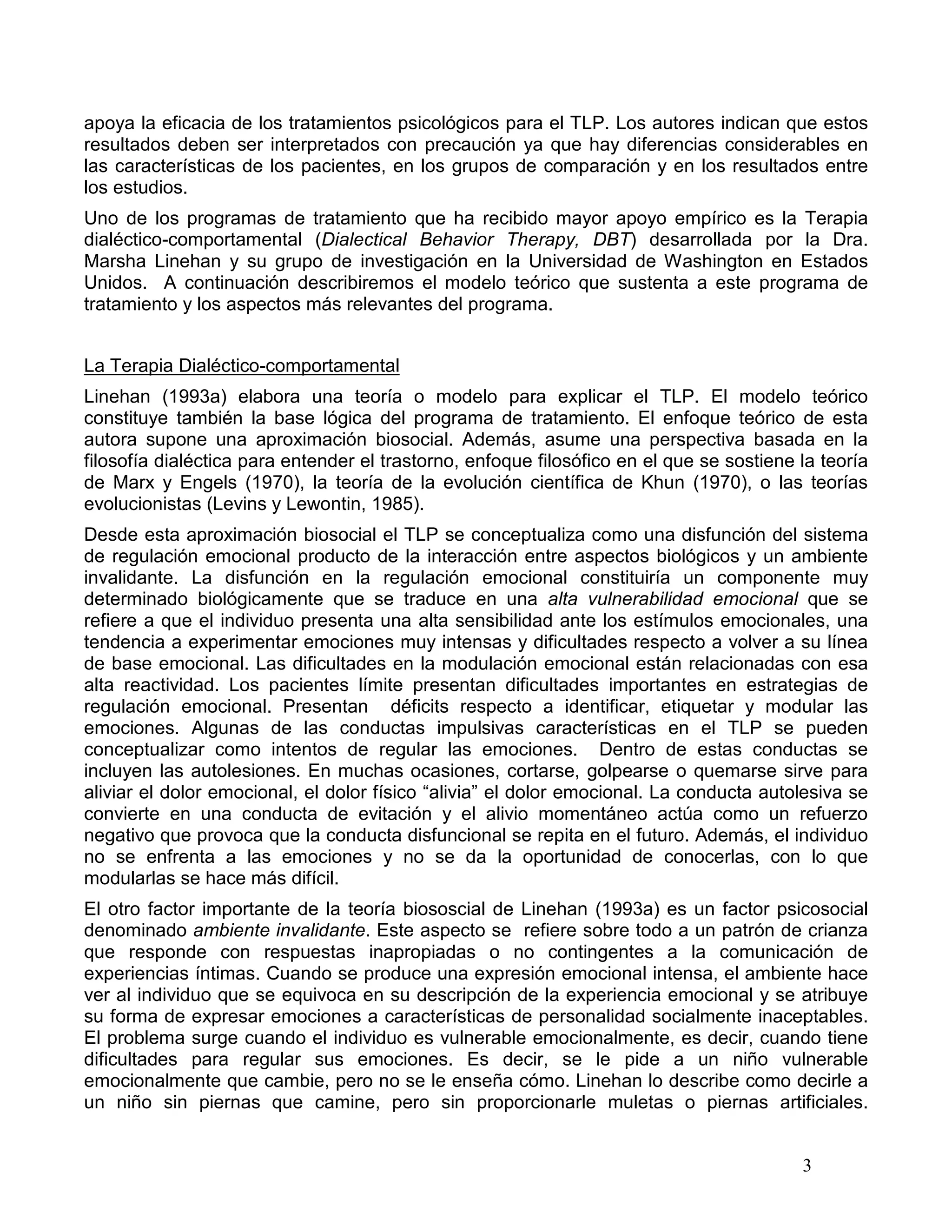 apoya la eficacia de los tratamientos psicológicos para el TLP. Los autores indican que estos
resultados deben ser interpretados con precaución ya que hay diferencias considerables en
las características de los pacientes, en los grupos de comparación y en los resultados entre
los estudios.
Uno de los programas de tratamiento que ha recibido mayor apoyo empírico es la Terapia
dialéctico-comportamental (Dialectical Behavior Therapy, DBT) desarrollada por la Dra.
Marsha Linehan y su grupo de investigación en la Universidad de Washington en Estados
Unidos. A continuación describiremos el modelo teórico que sustenta a este programa de
tratamiento y los aspectos más relevantes del programa.


La Terapia Dialéctico-comportamental
Linehan (1993a) elabora una teoría o modelo para explicar el TLP. El modelo teórico
constituye también la base lógica del programa de tratamiento. El enfoque teórico de esta
autora supone una aproximación biosocial. Además, asume una perspectiva basada en la
filosofía dialéctica para entender el trastorno, enfoque filosófico en el que se sostiene la teoría
de Marx y Engels (1970), la teoría de la evolución científica de Khun (1970), o las teorías
evolucionistas (Levins y Lewontin, 1985).
Desde esta aproximación biosocial el TLP se conceptualiza como una disfunción del sistema
de regulación emocional producto de la interacción entre aspectos biológicos y un ambiente
invalidante. La disfunción en la regulación emocional constituiría un componente muy
determinado biológicamente que se traduce en una alta vulnerabilidad emocional que se
refiere a que el individuo presenta una alta sensibilidad ante los estímulos emocionales, una
tendencia a experimentar emociones muy intensas y dificultades respecto a volver a su línea
de base emocional. Las dificultades en la modulación emocional están relacionadas con esa
alta reactividad. Los pacientes límite presentan dificultades importantes en estrategias de
regulación emocional. Presentan déficits respecto a identificar, etiquetar y modular las
emociones. Algunas de las conductas impulsivas características en el TLP se pueden
conceptualizar como intentos de regular las emociones. Dentro de estas conductas se
incluyen las autolesiones. En muchas ocasiones, cortarse, golpearse o quemarse sirve para
aliviar el dolor emocional, el dolor físico “alivia” el dolor emocional. La conducta autolesiva se
convierte en una conducta de evitación y el alivio momentáneo actúa como un refuerzo
negativo que provoca que la conducta disfuncional se repita en el futuro. Además, el individuo
no se enfrenta a las emociones y no se da la oportunidad de conocerlas, con lo que
modularlas se hace más difícil.
El otro factor importante de la teoría biososcial de Linehan (1993a) es un factor psicosocial
denominado ambiente invalidante. Este aspecto se refiere sobre todo a un patrón de crianza
que responde con respuestas inapropiadas o no contingentes a la comunicación de
experiencias íntimas. Cuando se produce una expresión emocional intensa, el ambiente hace
ver al individuo que se equivoca en su descripción de la experiencia emocional y se atribuye
su forma de expresar emociones a características de personalidad socialmente inaceptables.
El problema surge cuando el individuo es vulnerable emocionalmente, es decir, cuando tiene
dificultades para regular sus emociones. Es decir, se le pide a un niño vulnerable
emocionalmente que cambie, pero no se le enseña cómo. Linehan lo describe como decirle a
un niño sin piernas que camine, pero sin proporcionarle muletas o piernas artificiales.


                                                                                          3
 