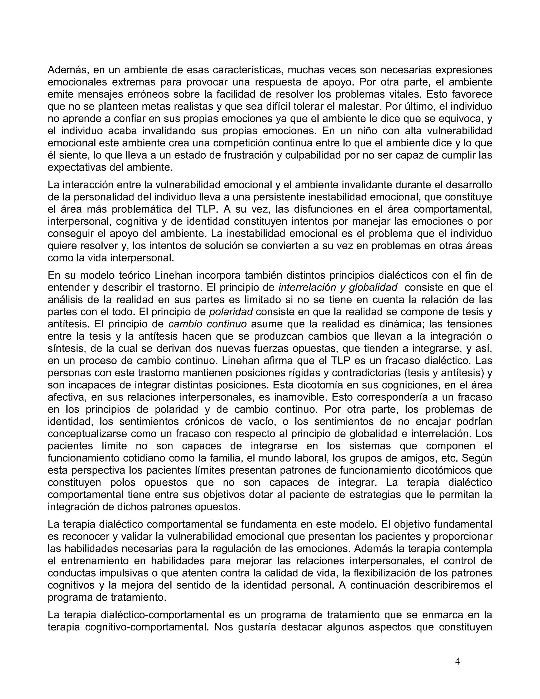 Además, en un ambiente de esas características, muchas veces son necesarias expresiones
emocionales extremas para provocar una respuesta de apoyo. Por otra parte, el ambiente
emite mensajes erróneos sobre la facilidad de resolver los problemas vitales. Esto favorece
que no se planteen metas realistas y que sea difícil tolerar el malestar. Por último, el individuo
no aprende a confiar en sus propias emociones ya que el ambiente le dice que se equivoca, y
el individuo acaba invalidando sus propias emociones. En un niño con alta vulnerabilidad
emocional este ambiente crea una competición continua entre lo que el ambiente dice y lo que
él siente, lo que lleva a un estado de frustración y culpabilidad por no ser capaz de cumplir las
expectativas del ambiente.
La interacción entre la vulnerabilidad emocional y el ambiente invalidante durante el desarrollo
de la personalidad del individuo lleva a una persistente inestabilidad emocional, que constituye
el área más problemática del TLP. A su vez, las disfunciones en el área comportamental,
interpersonal, cognitiva y de identidad constituyen intentos por manejar las emociones o por
conseguir el apoyo del ambiente. La inestabilidad emocional es el problema que el individuo
quiere resolver y, los intentos de solución se convierten a su vez en problemas en otras áreas
como la vida interpersonal.
En su modelo teórico Linehan incorpora también distintos principios dialécticos con el fin de
entender y describir el trastorno. El principio de interrelación y globalidad consiste en que el
análisis de la realidad en sus partes es limitado si no se tiene en cuenta la relación de las
partes con el todo. El principio de polaridad consiste en que la realidad se compone de tesis y
antítesis. El principio de cambio continuo asume que la realidad es dinámica; las tensiones
entre la tesis y la antítesis hacen que se produzcan cambios que llevan a la integración o
síntesis, de la cual se derivan dos nuevas fuerzas opuestas, que tienden a integrarse, y así,
en un proceso de cambio continuo. Linehan afirma que el TLP es un fracaso dialéctico. Las
personas con este trastorno mantienen posiciones rígidas y contradictorias (tesis y antítesis) y
son incapaces de integrar distintas posiciones. Esta dicotomía en sus cogniciones, en el área
afectiva, en sus relaciones interpersonales, es inamovible. Esto correspondería a un fracaso
en los principios de polaridad y de cambio continuo. Por otra parte, los problemas de
identidad, los sentimientos crónicos de vacío, o los sentimientos de no encajar podrían
conceptualizarse como un fracaso con respecto al principio de globalidad e interrelación. Los
pacientes límite no son capaces de integrarse en los sistemas que componen el
funcionamiento cotidiano como la familia, el mundo laboral, los grupos de amigos, etc. Según
esta perspectiva los pacientes límites presentan patrones de funcionamiento dicotómicos que
constituyen polos opuestos que no son capaces de integrar. La terapia dialéctico
comportamental tiene entre sus objetivos dotar al paciente de estrategias que le permitan la
integración de dichos patrones opuestos.
La terapia dialéctico comportamental se fundamenta en este modelo. El objetivo fundamental
es reconocer y validar la vulnerabilidad emocional que presentan los pacientes y proporcionar
las habilidades necesarias para la regulación de las emociones. Además la terapia contempla
el entrenamiento en habilidades para mejorar las relaciones interpersonales, el control de
conductas impulsivas o que atenten contra la calidad de vida, la flexibilización de los patrones
cognitivos y la mejora del sentido de la identidad personal. A continuación describiremos el
programa de tratamiento.
La terapia dialéctico-comportamental es un programa de tratamiento que se enmarca en la
terapia cognitivo-comportamental. Nos gustaría destacar algunos aspectos que constituyen


                                                                                         4
 