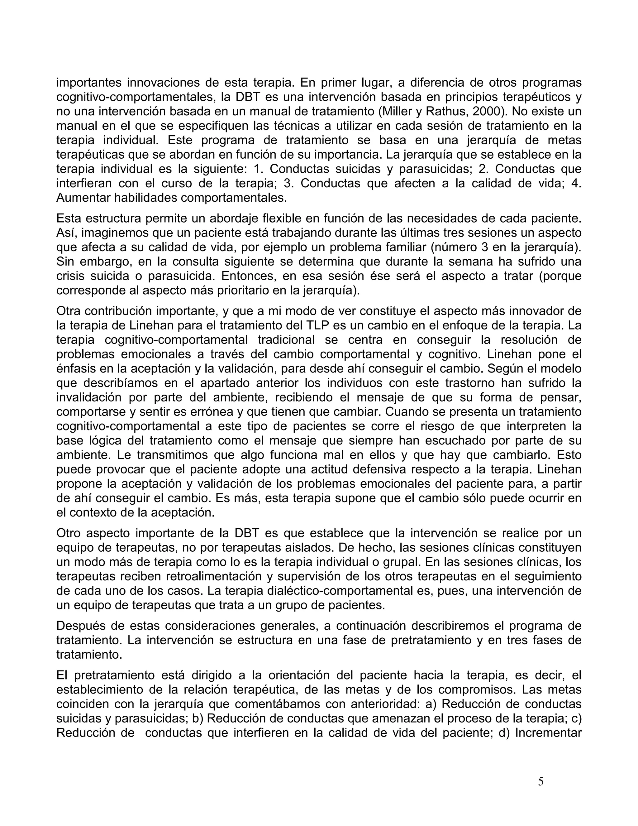 importantes innovaciones de esta terapia. En primer lugar, a diferencia de otros programas
cognitivo-comportamentales, la DBT es una intervención basada en principios terapéuticos y
no una intervención basada en un manual de tratamiento (Miller y Rathus, 2000). No existe un
manual en el que se especifiquen las técnicas a utilizar en cada sesión de tratamiento en la
terapia individual. Este programa de tratamiento se basa en una jerarquía de metas
terapéuticas que se abordan en función de su importancia. La jerarquía que se establece en la
terapia individual es la siguiente: 1. Conductas suicidas y parasuicidas; 2. Conductas que
interfieran con el curso de la terapia; 3. Conductas que afecten a la calidad de vida; 4.
Aumentar habilidades comportamentales.
Esta estructura permite un abordaje flexible en función de las necesidades de cada paciente.
Así, imaginemos que un paciente está trabajando durante las últimas tres sesiones un aspecto
que afecta a su calidad de vida, por ejemplo un problema familiar (número 3 en la jerarquía).
Sin embargo, en la consulta siguiente se determina que durante la semana ha sufrido una
crisis suicida o parasuicida. Entonces, en esa sesión ése será el aspecto a tratar (porque
corresponde al aspecto más prioritario en la jerarquía).
Otra contribución importante, y que a mi modo de ver constituye el aspecto más innovador de
la terapia de Linehan para el tratamiento del TLP es un cambio en el enfoque de la terapia. La
terapia cognitivo-comportamental tradicional se centra en conseguir la resolución de
problemas emocionales a través del cambio comportamental y cognitivo. Linehan pone el
énfasis en la aceptación y la validación, para desde ahí conseguir el cambio. Según el modelo
que describíamos en el apartado anterior los individuos con este trastorno han sufrido la
invalidación por parte del ambiente, recibiendo el mensaje de que su forma de pensar,
comportarse y sentir es errónea y que tienen que cambiar. Cuando se presenta un tratamiento
cognitivo-comportamental a este tipo de pacientes se corre el riesgo de que interpreten la
base lógica del tratamiento como el mensaje que siempre han escuchado por parte de su
ambiente. Le transmitimos que algo funciona mal en ellos y que hay que cambiarlo. Esto
puede provocar que el paciente adopte una actitud defensiva respecto a la terapia. Linehan
propone la aceptación y validación de los problemas emocionales del paciente para, a partir
de ahí conseguir el cambio. Es más, esta terapia supone que el cambio sólo puede ocurrir en
el contexto de la aceptación.
Otro aspecto importante de la DBT es que establece que la intervención se realice por un
equipo de terapeutas, no por terapeutas aislados. De hecho, las sesiones clínicas constituyen
un modo más de terapia como lo es la terapia individual o grupal. En las sesiones clínicas, los
terapeutas reciben retroalimentación y supervisión de los otros terapeutas en el seguimiento
de cada uno de los casos. La terapia dialéctico-comportamental es, pues, una intervención de
un equipo de terapeutas que trata a un grupo de pacientes.
Después de estas consideraciones generales, a continuación describiremos el programa de
tratamiento. La intervención se estructura en una fase de pretratamiento y en tres fases de
tratamiento.
El pretratamiento está dirigido a la orientación del paciente hacia la terapia, es decir, el
establecimiento de la relación terapéutica, de las metas y de los compromisos. Las metas
coinciden con la jerarquía que comentábamos con anterioridad: a) Reducción de conductas
suicidas y parasuicidas; b) Reducción de conductas que amenazan el proceso de la terapia; c)
Reducción de conductas que interfieren en la calidad de vida del paciente; d) Incrementar


                                                                                       5
 