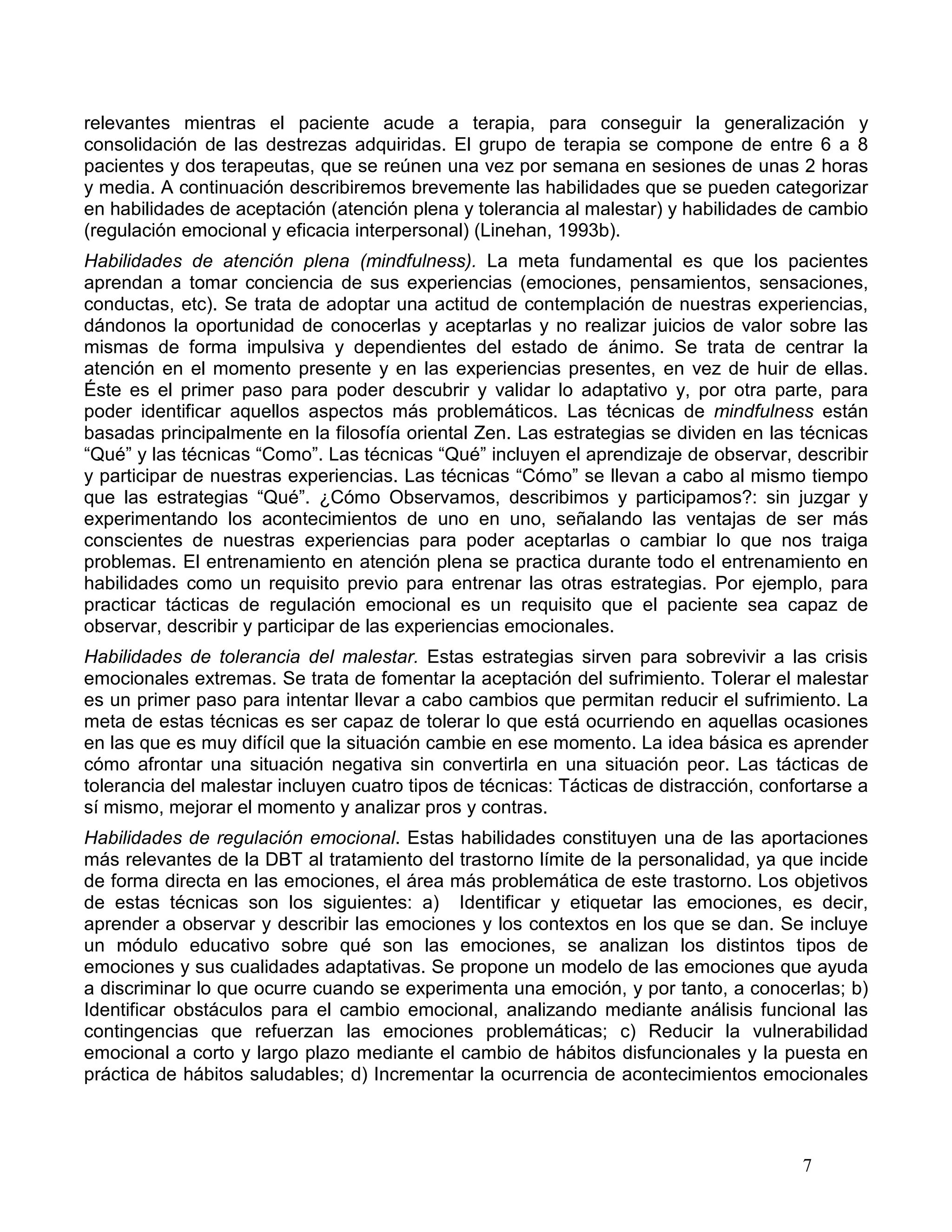 relevantes mientras el paciente acude a terapia, para conseguir la generalización y
consolidación de las destrezas adquiridas. El grupo de terapia se compone de entre 6 a 8
pacientes y dos terapeutas, que se reúnen una vez por semana en sesiones de unas 2 horas
y media. A continuación describiremos brevemente las habilidades que se pueden categorizar
en habilidades de aceptación (atención plena y tolerancia al malestar) y habilidades de cambio
(regulación emocional y eficacia interpersonal) (Linehan, 1993b).
Habilidades de atención plena (mindfulness). La meta fundamental es que los pacientes
aprendan a tomar conciencia de sus experiencias (emociones, pensamientos, sensaciones,
conductas, etc). Se trata de adoptar una actitud de contemplación de nuestras experiencias,
dándonos la oportunidad de conocerlas y aceptarlas y no realizar juicios de valor sobre las
mismas de forma impulsiva y dependientes del estado de ánimo. Se trata de centrar la
atención en el momento presente y en las experiencias presentes, en vez de huir de ellas.
Éste es el primer paso para poder descubrir y validar lo adaptativo y, por otra parte, para
poder identificar aquellos aspectos más problemáticos. Las técnicas de mindfulness están
basadas principalmente en la filosofía oriental Zen. Las estrategias se dividen en las técnicas
“Qué” y las técnicas “Como”. Las técnicas “Qué” incluyen el aprendizaje de observar, describir
y participar de nuestras experiencias. Las técnicas “Cómo” se llevan a cabo al mismo tiempo
que las estrategias “Qué”. ¿Cómo Observamos, describimos y participamos?: sin juzgar y
experimentando los acontecimientos de uno en uno, señalando las ventajas de ser más
conscientes de nuestras experiencias para poder aceptarlas o cambiar lo que nos traiga
problemas. El entrenamiento en atención plena se practica durante todo el entrenamiento en
habilidades como un requisito previo para entrenar las otras estrategias. Por ejemplo, para
practicar tácticas de regulación emocional es un requisito que el paciente sea capaz de
observar, describir y participar de las experiencias emocionales.
Habilidades de tolerancia del malestar. Estas estrategias sirven para sobrevivir a las crisis
emocionales extremas. Se trata de fomentar la aceptación del sufrimiento. Tolerar el malestar
es un primer paso para intentar llevar a cabo cambios que permitan reducir el sufrimiento. La
meta de estas técnicas es ser capaz de tolerar lo que está ocurriendo en aquellas ocasiones
en las que es muy difícil que la situación cambie en ese momento. La idea básica es aprender
cómo afrontar una situación negativa sin convertirla en una situación peor. Las tácticas de
tolerancia del malestar incluyen cuatro tipos de técnicas: Tácticas de distracción, confortarse a
sí mismo, mejorar el momento y analizar pros y contras.
Habilidades de regulación emocional. Estas habilidades constituyen una de las aportaciones
más relevantes de la DBT al tratamiento del trastorno límite de la personalidad, ya que incide
de forma directa en las emociones, el área más problemática de este trastorno. Los objetivos
de estas técnicas son los siguientes: a) Identificar y etiquetar las emociones, es decir,
aprender a observar y describir las emociones y los contextos en los que se dan. Se incluye
un módulo educativo sobre qué son las emociones, se analizan los distintos tipos de
emociones y sus cualidades adaptativas. Se propone un modelo de las emociones que ayuda
a discriminar lo que ocurre cuando se experimenta una emoción, y por tanto, a conocerlas; b)
Identificar obstáculos para el cambio emocional, analizando mediante análisis funcional las
contingencias que refuerzan las emociones problemáticas; c) Reducir la vulnerabilidad
emocional a corto y largo plazo mediante el cambio de hábitos disfuncionales y la puesta en
práctica de hábitos saludables; d) Incrementar la ocurrencia de acontecimientos emocionales



                                                                                        7
 
