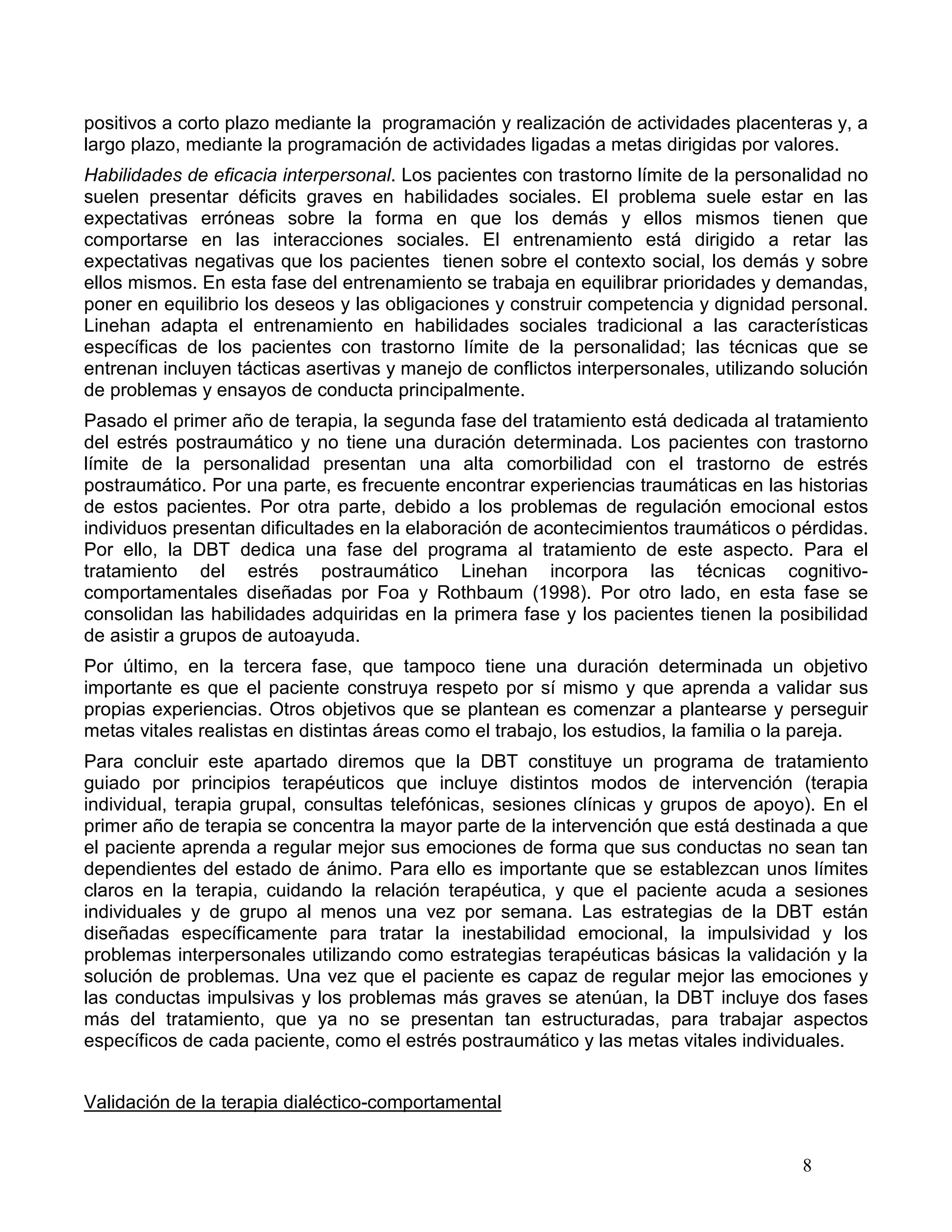 positivos a corto plazo mediante la programación y realización de actividades placenteras y, a
largo plazo, mediante la programación de actividades ligadas a metas dirigidas por valores.
Habilidades de eficacia interpersonal. Los pacientes con trastorno límite de la personalidad no
suelen presentar déficits graves en habilidades sociales. El problema suele estar en las
expectativas erróneas sobre la forma en que los demás y ellos mismos tienen que
comportarse en las interacciones sociales. El entrenamiento está dirigido a retar las
expectativas negativas que los pacientes tienen sobre el contexto social, los demás y sobre
ellos mismos. En esta fase del entrenamiento se trabaja en equilibrar prioridades y demandas,
poner en equilibrio los deseos y las obligaciones y construir competencia y dignidad personal.
Linehan adapta el entrenamiento en habilidades sociales tradicional a las características
específicas de los pacientes con trastorno límite de la personalidad; las técnicas que se
entrenan incluyen tácticas asertivas y manejo de conflictos interpersonales, utilizando solución
de problemas y ensayos de conducta principalmente.
Pasado el primer año de terapia, la segunda fase del tratamiento está dedicada al tratamiento
del estrés postraumático y no tiene una duración determinada. Los pacientes con trastorno
límite de la personalidad presentan una alta comorbilidad con el trastorno de estrés
postraumático. Por una parte, es frecuente encontrar experiencias traumáticas en las historias
de estos pacientes. Por otra parte, debido a los problemas de regulación emocional estos
individuos presentan dificultades en la elaboración de acontecimientos traumáticos o pérdidas.
Por ello, la DBT dedica una fase del programa al tratamiento de este aspecto. Para el
tratamiento del estrés postraumático Linehan incorpora las técnicas cognitivo-
comportamentales diseñadas por Foa y Rothbaum (1998). Por otro lado, en esta fase se
consolidan las habilidades adquiridas en la primera fase y los pacientes tienen la posibilidad
de asistir a grupos de autoayuda.
Por último, en la tercera fase, que tampoco tiene una duración determinada un objetivo
importante es que el paciente construya respeto por sí mismo y que aprenda a validar sus
propias experiencias. Otros objetivos que se plantean es comenzar a plantearse y perseguir
metas vitales realistas en distintas áreas como el trabajo, los estudios, la familia o la pareja.
Para concluir este apartado diremos que la DBT constituye un programa de tratamiento
guiado por principios terapéuticos que incluye distintos modos de intervención (terapia
individual, terapia grupal, consultas telefónicas, sesiones clínicas y grupos de apoyo). En el
primer año de terapia se concentra la mayor parte de la intervención que está destinada a que
el paciente aprenda a regular mejor sus emociones de forma que sus conductas no sean tan
dependientes del estado de ánimo. Para ello es importante que se establezcan unos límites
claros en la terapia, cuidando la relación terapéutica, y que el paciente acuda a sesiones
individuales y de grupo al menos una vez por semana. Las estrategias de la DBT están
diseñadas específicamente para tratar la inestabilidad emocional, la impulsividad y los
problemas interpersonales utilizando como estrategias terapéuticas básicas la validación y la
solución de problemas. Una vez que el paciente es capaz de regular mejor las emociones y
las conductas impulsivas y los problemas más graves se atenúan, la DBT incluye dos fases
más del tratamiento, que ya no se presentan tan estructuradas, para trabajar aspectos
específicos de cada paciente, como el estrés postraumático y las metas vitales individuales.


Validación de la terapia dialéctico-comportamental


                                                                                        8
 