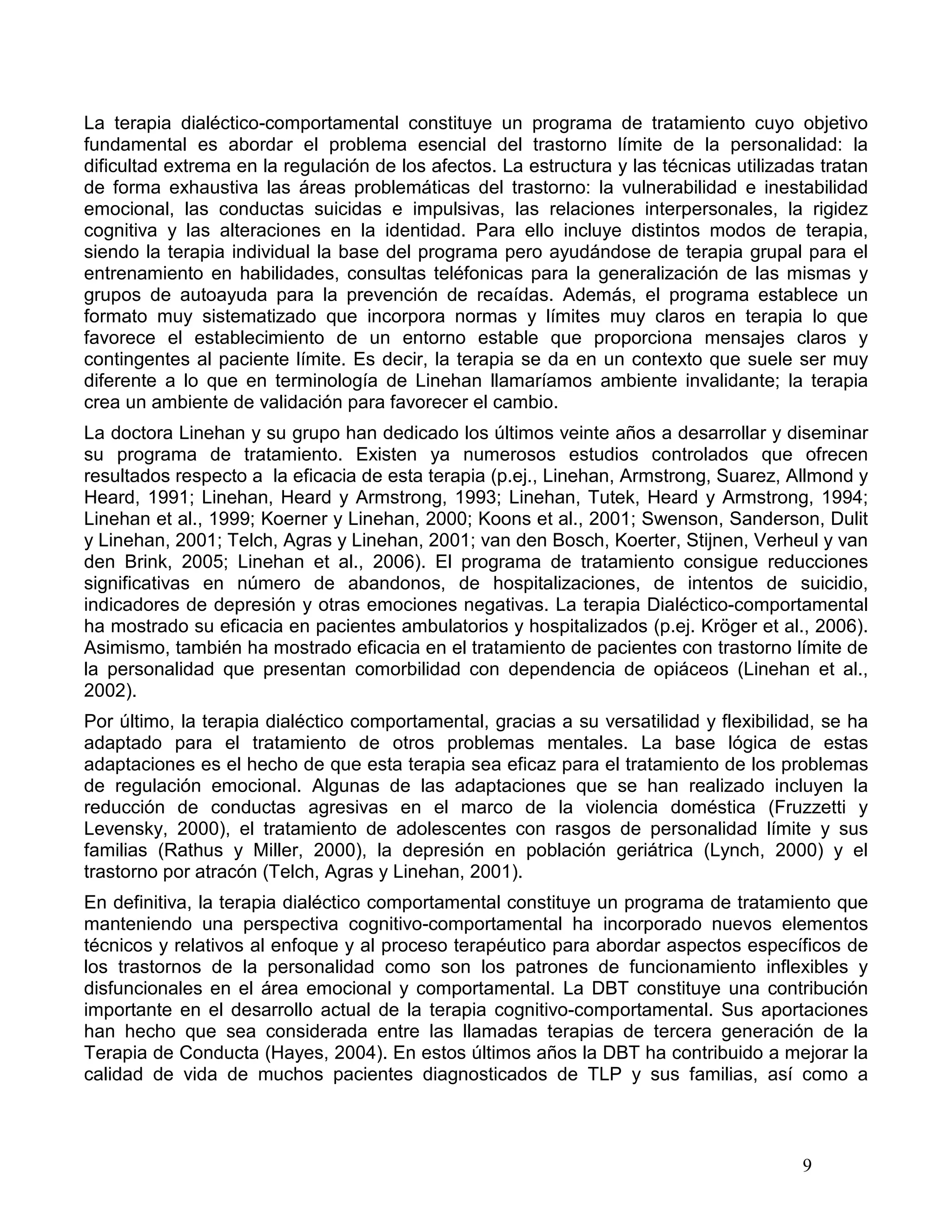La terapia dialéctico-comportamental constituye un programa de tratamiento cuyo objetivo
fundamental es abordar el problema esencial del trastorno límite de la personalidad: la
dificultad extrema en la regulación de los afectos. La estructura y las técnicas utilizadas tratan
de forma exhaustiva las áreas problemáticas del trastorno: la vulnerabilidad e inestabilidad
emocional, las conductas suicidas e impulsivas, las relaciones interpersonales, la rigidez
cognitiva y las alteraciones en la identidad. Para ello incluye distintos modos de terapia,
siendo la terapia individual la base del programa pero ayudándose de terapia grupal para el
entrenamiento en habilidades, consultas teléfonicas para la generalización de las mismas y
grupos de autoayuda para la prevención de recaídas. Además, el programa establece un
formato muy sistematizado que incorpora normas y límites muy claros en terapia lo que
favorece el establecimiento de un entorno estable que proporciona mensajes claros y
contingentes al paciente límite. Es decir, la terapia se da en un contexto que suele ser muy
diferente a lo que en terminología de Linehan llamaríamos ambiente invalidante; la terapia
crea un ambiente de validación para favorecer el cambio.
La doctora Linehan y su grupo han dedicado los últimos veinte años a desarrollar y diseminar
su programa de tratamiento. Existen ya numerosos estudios controlados que ofrecen
resultados respecto a la eficacia de esta terapia (p.ej., Linehan, Armstrong, Suarez, Allmond y
Heard, 1991; Linehan, Heard y Armstrong, 1993; Linehan, Tutek, Heard y Armstrong, 1994;
Linehan et al., 1999; Koerner y Linehan, 2000; Koons et al., 2001; Swenson, Sanderson, Dulit
y Linehan, 2001; Telch, Agras y Linehan, 2001; van den Bosch, Koerter, Stijnen, Verheul y van
den Brink, 2005; Linehan et al., 2006). El programa de tratamiento consigue reducciones
significativas en número de abandonos, de hospitalizaciones, de intentos de suicidio,
indicadores de depresión y otras emociones negativas. La terapia Dialéctico-comportamental
ha mostrado su eficacia en pacientes ambulatorios y hospitalizados (p.ej. Kröger et al., 2006).
Asimismo, también ha mostrado eficacia en el tratamiento de pacientes con trastorno límite de
la personalidad que presentan comorbilidad con dependencia de opiáceos (Linehan et al.,
2002).
Por último, la terapia dialéctico comportamental, gracias a su versatilidad y flexibilidad, se ha
adaptado para el tratamiento de otros problemas mentales. La base lógica de estas
adaptaciones es el hecho de que esta terapia sea eficaz para el tratamiento de los problemas
de regulación emocional. Algunas de las adaptaciones que se han realizado incluyen la
reducción de conductas agresivas en el marco de la violencia doméstica (Fruzzetti y
Levensky, 2000), el tratamiento de adolescentes con rasgos de personalidad límite y sus
familias (Rathus y Miller, 2000), la depresión en población geriátrica (Lynch, 2000) y el
trastorno por atracón (Telch, Agras y Linehan, 2001).
En definitiva, la terapia dialéctico comportamental constituye un programa de tratamiento que
manteniendo una perspectiva cognitivo-comportamental ha incorporado nuevos elementos
técnicos y relativos al enfoque y al proceso terapéutico para abordar aspectos específicos de
los trastornos de la personalidad como son los patrones de funcionamiento inflexibles y
disfuncionales en el área emocional y comportamental. La DBT constituye una contribución
importante en el desarrollo actual de la terapia cognitivo-comportamental. Sus aportaciones
han hecho que sea considerada entre las llamadas terapias de tercera generación de la
Terapia de Conducta (Hayes, 2004). En estos últimos años la DBT ha contribuido a mejorar la
calidad de vida de muchos pacientes diagnosticados de TLP y sus familias, así como a



                                                                                         9
 