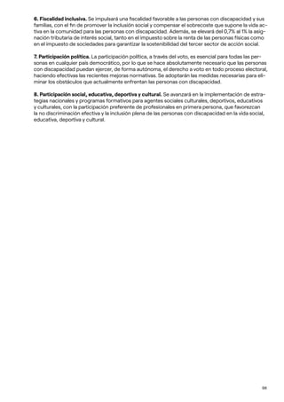 98
6. Fiscalidad inclusiva. Se impulsará una fiscalidad favorable a las personas con discapacidad y sus
familias, con el fin de promover la inclusión social y compensar el sobrecoste que supone la vida ac-
tiva en la comunidad para las personas con discapacidad. Además, se elevará del 0,7% al 1% la asig-
nación tributaria de interés social, tanto en el impuesto sobre la renta de las personas físicas como
en el impuesto de sociedades para garantizar la sostenibilidad del tercer sector de acción social.
7. Participación política. La participación política, a través del voto, es esencial para todas las per-
sonas en cualquier país democrático, por lo que se hace absolutamente necesario que las personas
con discapacidad puedan ejercer, de forma autónoma, el derecho a voto en todo proceso electoral,
haciendo efectivas las recientes mejoras normativas. Se adoptarán las medidas necesarias para eli-
minar los obstáculos que actualmente enfrentan las personas con discapacidad.
8. Participación social, educativa, deportiva y cultural. Se avanzará en la implementación de estra-
tegias nacionales y programas formativos para agentes sociales culturales, deportivos, educativos
y culturales, con la participación preferente de profesionales en primera persona, que favorezcan
la no discriminación efectiva y la inclusión plena de las personas con discapacidad en la vida social,
educativa, deportiva y cultural.
 