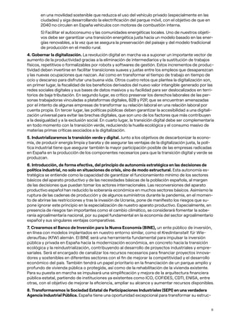 6
en una movilidad sostenible que reduzca el uso del vehículo privado (especialmente en las
ciudades) y siga desarrollando la electrificación del parque móvil, con el objetivo de que en
2040 no circulen en España vehículos con motores de combustión interna.
5) Facilitar el autoconsumo y las comunidades energéticas locales. Uno de nuestros objeti-
vos debe ser garantizar una transición energética justa hacia un modelo basado en las ener-
gías renovables, a la vez que se asegura la preservación del paisaje y del modelo tradicional
de producción en el medio rural.
4. Gobernar la digitalización. La revolución digital en marcha va a suponer un importante vector de
aumento de la productividad gracias a la eliminación de intermediarios y la sustitución de trabajos
físicos, repetitivos o formalizables por robots y softwares de gestión. Estos incrementos de produc-
tividad deben invertirse en facilitar transiciones suaves y justas entre los empleos que desaparezcan
y las nuevas ocupaciones que nazcan. Así como en transformar el tiempo de trabajo en tiempo de
ocio y descanso para disfrutar una buena vida. Otros cuatro retos que plantea la digitalización son,
en primer lugar, la fiscalidad de los beneficios derivados del nuevo valor intangible generado por las
redes sociales digitales y sus bases de datos masivos y su facilidad para ser deslocalizados en terri-
torios de baja tributación. En segundo lugar, es crítico preservar los derechos laborales de las per-
sonas trabajadoras vinculadas a plataformas digitales, B2B y P2P, que se encuentran amenazadas
por el intento de algunas empresas de transformar su relación laboral en una relación laboral por
cuenta propia. En tercer lugar, las políticas públicas deben garantizar la accesibilidad a una digitali-
zación universal para evitar las brechas digitales, que son uno de los factores que más contribuyen
a la desigualdad y a la exclusión social. En cuarto lugar, la transición digital debe ser complementaria
en todo momento con la transición verde, reduciendo la huella ecológica y el consumo masivo de
materias primas críticas asociados a la digitalización.
5. Industrializaremos la transición verde y digital. Junto a los objetivos de descarbonizar la econo-
mía, de producir energía limpia y barata y de asegurar las ventajas de la digitalización justa, la polí-
tica industrial tiene que asegurar también la mayor participación posible de las empresas radicadas
en España en la producción de los componentes necesarios para que la transición digital y verde se
produzcan.
6. Introducción, de forma efectiva, del principio de autonomía estratégica en las decisiones de
política industrial, no solo en situaciones de crisis, sino de modo estructural. Esta autonomía es-
tratégica se entiende como la capacidad de garantizar el funcionamiento mínimo de los sectores
básicos del aparato productivo y de las necesidades básicas de la población española, al margen
de las decisiones que puedan tomar los actores internacionales. Las reconversiones del aparato
productivo español han reducido la soberanía económica en muchos sectores básicos. Asimismo la
ruptura de las cadenas de producción y de algunos suministros durante la pandemia, en el momen-
to de abrirse las restricciones y tras la invasión de Ucrania, pone de manifiesto los riesgos que su-
pone ignorar este principio en la especialización de nuestro aparato productivo. Especialmente, en
presencia de riesgos tan importantes como el cambio climático, se considerará fomentar la sobe-
ranía agroalimentaria nacional, por su papel fundamental en la economía del sector agroalimentario
español y sus singulares ventajas comparativas.
7. Crearemos el Banco de Inversión para la Nueva Economía (BINE), un ente público de inversión,
en línea con modelos implantados en nuestro entorno similar, como el Kredintanstalt für Wie-
deraufbau (KfW) alemán. El BINE será una herramienta fundamental para impulsar la inversión
pública y privada en España hacia la modernización económica, en concreto hacia la transición
ecológica y la reindustrialización, contribuyendo al desarrollo de proyectos industriales y empre-
sariales. Será el encargado de canalizar los recursos necesarios para financiar proyectos innova-
dores y sostenibles en diferentes sectores con el fin de mejorar la competitividad y el desarrollo
económico del país. También tendrá un papel prioritario en la financiación de un parque amplio y
profundo de vivienda pública o protegida, así como de la rehabilitación de la vivienda existente.
Para su puesta en marcha se impulsará una simplificación y mejora de la arquitectura financiera
pública estatal, partiendo de instituciones ya existentes como ICO, COFIDES, CDTI, ENISA, entre
otras, con el objetivo de mejorar la eficiencia, ampliar su alcance y aumentar recursos disponibles.
8. Transformaremos la Sociedad Estatal de Participaciones Industriales (SEPI) en una verdadera
Agencia Industrial Pública. España tiene una oportunidad excepcional para transformar su estruc-
 