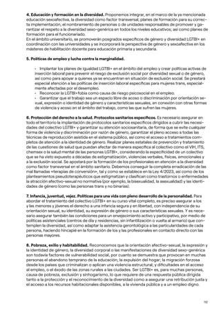 112
4. Educación y formación en la diversidad. Proponemos integrar, en el marco de la ya mencionada
educación sexoafectiva, la diversidad como factor transversal; planes de formación para su correc-
ta implementación; el nombramiento de personas o de unidades responsables de promover y ga-
rantizar el respeto a la diversidad sexo-genérica en todos los niveles educativos; así como planes de
formación para el funcionariado.
En el ámbito universitario, se promoverán posgrados específicos de género y diversidad LGTBI+ en
coordinación con las universidades y se incorporará la perspectiva de género y sexoafectiva en los
másteres de habilitación docente para educación primaria y secundaria.
5. Políticas de empleo y lucha contra la marginalidad.
• Implantar los planes de igualdad LGTBI+ en el ámbito del empleo y crear políticas activas de
inserción laboral para prevenir el riesgo de exclusión social por diversidad sexual o de género,
así como para apoyar a quienes ya se encuentran en situación de exclusión social. Se prestará
especial atención a las políticas de inserción laboral específicas para mujeres trans, especial-
mente afectadas por el desempleo.
• Reconocer la LGTBI+fobia como causa de riesgo psicosocial en el empleo.
• Garantizar que el trabajo sea un espacio libre de acoso o discriminación por orientación se-
xual, expresión o identidad de género y características sexuales, en conexión con otras formas
de violencia y acoso en el ámbito del trabajo, como las que sufren las mujeres.
6. Protección del derecho a la salud. Protocolos sanitarios específicos. Es necesario asegurar en
todo el territorio la implantación de protocolos sanitarios específicos dirigidos a cubrir las necesi-
dades del colectivo LGTBI+ y garantizar su atención sociosanitaria, de forma que se evite cualquier
forma de violencia y discriminación por razón de género; garantizar el pleno acceso a todas las
técnicas de reproducción asistida en el sistema público, así como el acceso a tratamientos com-
pletos de atención a la identidad de género. Realizar planes estatales de prevención y tratamiento
de las cuestiones de salud que puedan afectar de manera específica al colectivo como el VIH, ITS,
chemsex o la salud mental de las personas LGTBI+, considerando la especificidad de un colectivo
que se ha visto expuesto a décadas de estigmatización, violencias verbales, físicas, emocionales y
a la exclusión social. Se apostará por la formación de los profesionales en atención a la diversidad
como factor transversal en el ámbito sanitario. Debemos conseguir la completa erradicación de las
mal llamadas «terapias de conversión», tal y como se establece en la Ley 4/2023, así como de los
planteamientos pseudoterapéuticos que estigmatizan y clasifican como trastornos o enfermedades
la atracción afectivo-sexual no normativa (por ejemplo, la bisexualidad, la asexualidad) y las identi-
dades de género (como las personas trans y no binarias).
7. Infancia, juventud, vejez. Políticas para una vida con pleno desarrollo de la personalidad. Para
abordar el tratamiento del colectivo LGTBI+ en su curso vital completo, es preciso asegurar a los
y las menores y jóvenes el derecho a una infancia segura y en libertad, con independencia de su
orientación sexual, su identidad, su expresión de género o sus características sexuales. Y es nece-
sario asegurar también las condiciones para un envejecimiento activo y participativo, por medio de
políticas asistenciales (centros de día y residencias, sin infantilización o vuelta al armario) que con-
templen la diversidad, así como adaptar la asistencia gerontológica a las particularidades de cada
persona, haciendo hincapié en la formación de los y las profesionales en contacto directo con las
personas mayores.
8. Pobreza, exilio y habitabilidad. Reconocemos que la orientación afectivo-sexual, la expresión y
la identidad de género, la diversidad corporal o las manifestaciones de diversidad sexo-genérica
son todavía factores de vulnerabilidad social, por cuanto se demuestra que provocan en muchas
personas el abandono temprano de la educación; la expulsión del hogar; la migración forzosa
desde los países que criminalizan o aplican una violencia estructural; y dificultades en el acceso
al empleo, o el éxodo de las zonas rurales a las ciudades. Ser LGTBI+ es, para muchas personas,
causa de pobreza, exclusión y sinhogarismo, lo que requiere de una respuesta pública dirigida
tanto a la protección y el reconocimiento de la diversidad como a asegurar una retribución justa y
el acceso a los recursos habitacionales disponibles, a la vivienda pública y a un empleo digno.
 