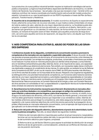 7
tura productiva y la nueva política industrial también requiere la implicación estratégica del sector
público empresarial. La Agencia Industrial Pública dependerá del Ministerio de Industria y no del Mi-
nisterio de Hacienda. Sus empresas —las actuales o las que sea necesario crear— tendrán entre sus
objetivos contribuir de manera coordinada a la transformación estructural del modelo productivo
español, incluyendo en su caso la participación en los PERTE impulsados a través del Plan de Recu-
peración, Transformación y Resiliencia.
9. Incentivo de la circularidad de la economía. El modelo económico de España es especialmente
lineal y altamente consumidor de recursos naturales, lo que implica costes ambientales a lo largo
de toda la cadena de valor, además de una mayor dependencia externa. La fiscalidad puede des-
empeñar un papel fundamental a la hora de estimular un cambio en el diseño, fabricación y uso
de bienes que garanticen su circularidad. En este sentido, de forma similar a lo que hacen otros
Estados, se revisará el Impuesto sobre el Valor Añadido para aquellos productos de larga dura-
ción, así como para aquellos servicios de reparación, de segunda mano y de alquiler que fomen-
ten la circularidad.
V. MÁS COMPETENCIA PARA EVITAR EL ABUSO DE PODER DE LAS GRAN-
DES EMPRESAS
1. Limitaremos el poder de los oligopolios, combatiremos la concentración excesiva y promover la
competencia en los mercados con una regulación y supervisión adecuadas. El abuso de poder de algu-
nas grandes empresas perjudica a la democracia, al funcionamiento de la economía y a los intereses de
la mayoría de la sociedad. Las ventajas tecnológicas, productivas, comerciales o financieras que reciben
no se traducen muchas veces en menores precios para sus clientes (otras empresas y consumidores),
sino en beneficios extraordinarios para ellas. Además, tienen, en la mayoría de los casos, una capacidad
de influencia política que deteriora la democracia. Para evitarlo, son necesarias reglas claras e institucio-
nes destinadas a asegurar el cumplimiento de las mismas. En este sentido, se revisarán la Ley de Defensa
de la Competencia de 2007 y la de Ley de creación de la CNMC de 2013 para hacerlas más efectivas y
con la firme voluntad de acabar con la impunidad de los abusos. Respecto a los organismos reguladores,
se distinguirá entre una autoridad transversal de competencia, con funciones sobre todos los sectores
además de una mayor capacidad sancionadora y autoridades reguladoras especializadas en mercados
concretos. Todos sus miembros serán nombrados por el Congreso. Esto implica recuperar la Comisión
Nacional de las Telecomunicaciones, la Comisión Nacional de la Energía y crear una Comisión Nacional
de otros sectores con actividades en red. La especialización y capacitación técnica es fundamental para
dotar al Estado de soberanía real sobre la regulación.
2. Garantizaremos los instrumentos necesarios para intervenir directamente en mercados afec-
tados por prácticas desleales o no competitivas, que pongan en peligro los suministros o provo-
quen inflación y sobrecostes para los hogares y para otras empresas. La vivienda, el crédito, la luz,
el agua o la cesta básica de alimentos, entre otros, son bienes de interés general, y el acceso a los
mismos debe garantizarse mediante precios que respondan a sus verdaderos costes. Además de
las medidas anteriores para proteger la competencia, esto debe asegurarse también a través de la
regulación y de nuevos sistemas selectivos de control de precios para evitar la propagación de es-
pirales inflacionarias en mercados altamente concentrados, como el ejemplo del tope al precio del
gas aplicado con la denominada «excepción ibérica».
3. Reducción del poder del oligopolio eléctrico, abaratamiento el precio de la electricidad y lucha
contra la pobreza energética. Para ello, se desarrollarán las siguientes medidas:
1) Reforma del mercado eléctrico mayorista para sustituir el actual mecanismo marginalista y
terminar así con los beneficios caídos del cielo, lo que permitirá el abaratamiento permanen-
te del suministro eléctrico para hogares y empresas.
2) Reforma de la Ley del Sector Eléctrico para separar la actividad de distribución de energía
eléctrica de las de generación y comercialización, evitando así conflictos de intereses y abu-
sos de posición dominante.
 