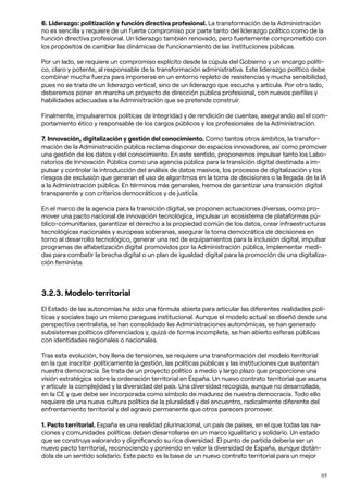 117
6. Liderazgo: politización y función directiva profesional. La transformación de la Administración
no es sencilla y requiere de un fuerte compromiso por parte tanto del liderazgo político como de la
función directiva profesional. Un liderazgo también renovado, pero fuertemente comprometido con
los propósitos de cambiar las dinámicas de funcionamiento de las instituciones públicas.
Por un lado, se requiere un compromiso explícito desde la cúpula del Gobierno y un encargo políti-
co, claro y potente, al responsable de la transformación administrativa. Este liderazgo político debe
combinar mucha fuerza para imponerse en un entorno repleto de resistencias y mucha sensibilidad,
pues no se trata de un liderazgo vertical, sino de un liderazgo que escucha y articula. Por otro lado,
deberemos poner en marcha un proyecto de dirección pública profesional, con nuevos perfiles y
habilidades adecuadas a la Administración que se pretende construir.
Finalmente, impulsaremos políticas de integridad y de rendición de cuentas, asegurando así el com-
portamiento ético y responsable de los cargos públicos y los profesionales de la Administración.
7. Innovación, digitalización y gestión del conocimiento. Como tantos otros ámbitos, la transfor-
mación de la Administración pública reclama disponer de espacios innovadores, así como promover
una gestión de los datos y del conocimiento. En este sentido, proponemos impulsar tanto los Labo-
ratorios de Innovación Pública como una agencia pública para la transición digital destinada a im-
pulsar y controlar la introducción del análisis de datos masivos, los procesos de digitalización y los
riesgos de exclusión que generan el uso de algoritmos en la toma de decisiones o la llegada de la IA
a la Administración pública. En términos más generales, hemos de garantizar una transición digital
transparente y con criterios democráticos y de justicia.
En el marco de la agencia para la transición digital, se proponen actuaciones diversas, como pro-
mover una pacto nacional de innovación tecnológica, impulsar un ecosistema de plataformas pú-
blico-comunitarias, garantizar el derecho a la propiedad común de los datos, crear infraestructuras
tecnológicas nacionales y europeas soberanas, asegurar la toma democrática de decisiones en
torno al desarrollo tecnológico, generar una red de equipamientos para la inclusión digital, impulsar
programas de alfabetización digital promovidos por la Administración pública, implementar medi-
das para combatir la brecha digital o un plan de igualdad digital para la promoción de una digitaliza-
ción feminista.
3.2.3. Modelo territorial
El Estado de las autonomías ha sido una fórmula abierta para articular las diferentes realidades polí-
ticas y sociales bajo un mismo paraguas institucional. Aunque el modelo actual se diseñó desde una
perspectiva centralista, se han consolidado las Administraciones autonómicas, se han generado
subsistemas políticos diferenciados y, quizá de forma incompleta, se han abierto esferas públicas
con identidades regionales o nacionales.
Tras esta evolución, hoy llena de tensiones, se requiere una transformación del modelo territorial
en la que inscribir políticamente la gestión, las políticas públicas y las instituciones que sustentan
nuestra democracia. Se trata de un proyecto político a medio y largo plazo que proporcione una
visión estratégica sobre la ordenación territorial en España. Un nuevo contrato territorial que asuma
y articule la complejidad y la diversidad del país. Una diversidad recogida, aunque no desarrollada,
en la CE y que debe ser incorporada como símbolo de madurez de nuestra democracia. Todo ello
requiere de una nueva cultura política de la pluralidad y del encuentro, radicalmente diferente del
enfrentamiento territorial y del agravio permanente que otros parecen promover.
1. Pacto territorial. España es una realidad plurinacional, un país de países, en el que todas las na-
ciones y comunidades políticas deben desarrollarse en un marco igualitario y solidario. Un estado
que se construya valorando y dignificando su rica diversidad. El punto de partida debería ser un
nuevo pacto territorial, reconociendo y poniendo en valor la diversidad de España, aunque dotán-
dola de un sentido solidario. Este pacto es la base de un nuevo contrato territorial para un mejor
 