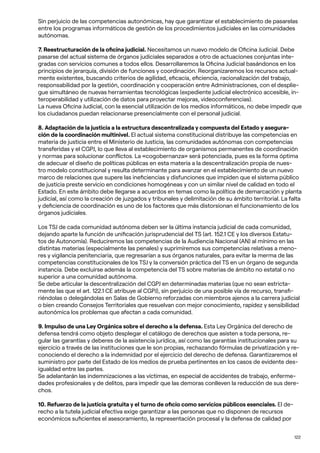 122
Sin perjuicio de las competencias autonómicas, hay que garantizar el establecimiento de pasarelas
entre los programas informáticos de gestión de los procedimientos judiciales en las comunidades
autónomas.
7. Reestructuración de la oficina judicial. Necesitamos un nuevo modelo de Oficina Judicial. Debe
pasarse del actual sistema de órganos judiciales separados a otro de actuaciones conjuntas inte-
gradas con servicios comunes a todos ellos. Desarrollaremos la Oficina Judicial basándonos en los
principios de jerarquía, división de funciones y coordinación. Reorganizaremos los recursos actual-
mente existentes, buscando criterios de agilidad, eficacia, eficiencia, racionalización del trabajo,
responsabilidad por la gestión, coordinación y cooperación entre Administraciones, con el desplie-
gue simultáneo de nuevas herramientas tecnológicas (expediente judicial electrónico accesible, in-
teroperabilidad y utilización de datos para proyectar mejoras, videoconferencias).
La nueva Oficina Judicial, con la esencial utilización de los medios informáticos, no debe impedir que
los ciudadanos puedan relacionarse presencialmente con el personal judicial.
8. Adaptación de la justicia a la estructura descentralizada y compuesta del Estado y asegura-
ción de la coordinación multinivel. El actual sistema constitucional distribuye las competencias en
materia de justicia entre el Ministerio de Justicia, las comunidades autónomas con competencias
transferidas y el CGPJ, lo que lleva al establecimiento de organismos permanentes de coordinación
y normas para solucionar conflictos. La «cogobernanza» será potenciada, pues es la forma óptima
de adecuar el diseño de políticas públicas en esta materia a la descentralización propia de nues-
tro modelo constitucional y resulta determinante para avanzar en el establecimiento de un nuevo
marco de relaciones que supere las ineficiencias y disfunciones que impiden que el sistema público
de justicia preste servicio en condiciones homogéneas y con un similar nivel de calidad en todo el
Estado. En este ámbito debe llegarse a acuerdos en temas como la política de demarcación y planta
judicial, así como la creación de juzgados y tribunales y delimitación de su ámbito territorial. La falta
y deficiencia de coordinación es uno de los factores que más distorsionan el funcionamiento de los
órganos judiciales.
Los TSJ de cada comunidad autónoma deben ser la última instancia judicial de cada comunidad,
dejando aparte la función de unificación jurisprudencial del TS (art. 152.1 CE y los diversos Estatu-
tos de Autonomía). Reduciremos las competencias de la Audiencia Nacional (AN) al mínimo en las
distintas materias (especialmente las penales) y suprimiremos sus competencias relativas a meno-
res y vigilancia penitenciaria, que regresarían a sus órganos naturales, para evitar la merma de las
competencias constitucionales de los TSJ y la conversión práctica del TS en un órgano de segunda
instancia. Debe excluirse además la competencia del TS sobre materias de ámbito no estatal o no
superior a una comunidad autónoma.
Se debe articular la descentralización del CGPJ en determinadas materias (que no sean estricta-
mente las que el art. 122.1 CE atribuye al CGPJ), sin perjuicio de una posible vía de recurso, transfi-
riéndolas o delegándolas en Salas de Gobierno reforzadas con miembros ajenos a la carrera judicial
o bien creando Consejos Territoriales que resuelvan con mejor conocimiento, rapidez y sensibilidad
autonómica los problemas que afectan a cada comunidad.
9. Impulso de una Ley Orgánica sobre el derecho a la defensa. Esta Ley Orgánica del derecho de
defensa tendrá como objeto desplegar el catálogo de derechos que asisten a toda persona, re-
gular las garantías y deberes de la asistencia jurídica, así como las garantías institucionales para su
ejercicio a través de las instituciones que le son propias, rechazando fórmulas de privatización y re-
conociendo el derecho a la indemnidad por el ejercicio del derecho de defensa. Garantizaremos el
suministro por parte del Estado de los medios de prueba pertinentes en los casos de evidente des-
igualdad entre las partes.
Se adelantarán las indemnizaciones a las víctimas, en especial de accidentes de trabajo, enferme-
dades profesionales y de delitos, para impedir que las demoras conlleven la reducción de sus dere-
chos.
10. Refuerzo de la justicia gratuita y el turno de oficio como servicios públicos esenciales. El de-
recho a la tutela judicial efectiva exige garantizar a las personas que no disponen de recursos
económicos suficientes el asesoramiento, la representación procesal y la defensa de calidad por
 