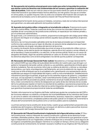 126
18. Recuperación de la justicia universal penal como medio para evitar la impunidad de acciones
que atentan contra los derechos más fundamentales del ser humano y garantizar la realización del
valor de la justicia. Cada vez son más los casos en los que existe interés por parte de toda la comu-
nidad internacional en que determinados hechos delictivos, los más graves o los que se cometen
en varios países, no queden impunes. Esto va unido a la constante reformulación del concepto de
soberanía de los Estados como lo demuestra la creación del Tribunal Penal Internacional.
Se garantizará la formación de los jueces en tratados, convenios y resto de normativa internacional
para garantizar una adecuada aplicación de la justicia multinivel.
19. Supresión de la justicia militar e integración en la jurisdicción ordinaria. Proponemos la supre-
sión de la Justicia Militar. Todas las cuestiones de las que conocen los tribunales militares son sus-
ceptibles de ser conocidas por las jurisdicciones ordinarias, en especial por los órdenes penales y
por el contencioso administrativo.
De igual modo, y en coherencia con lo anterior, proponemos la derogación del código penal militar,
sin perjuicio de integrar en el código penal ordinario aquellos tipos penales específicos al ejercicio
de las armas.
Asimismo, las normas procesales aplicables serán las de las leyes procesales que correspondan
conforme a las cuestiones que se hayan de dilucidar, sin perjuicio de las adaptaciones que fuesen
precisas debidas a la singular naturaleza del ejercicio de las armas.
En cuanto a la situación de los profesionales que sirven el cargo en la jurisdicción militar como ju-
rídicos militares, se les dará la opción de integrarse, además de en los cuerpos o armas militares, si
así se decidiera y fuese procedente, a su elección, en las carreras judicial, fiscal o en el cuerpo de
abogados del Estado, según las vacantes existentes en cada uno de estos cuerpos, sin merma de
los derechos adquiridos como el de la antigüedad o los demás que les pudieran corresponder.
20. Renovación del Consejo General del Poder Judicial. Necesitamos un Consejo General del Po-
der Judicial (CGPJ) que sea reflejo de la pluralidad democrática de nuestro país y que dé lugar a un
gobierno transparente del poder judicial, evitando su uso partidista y garantizando el interés gene-
ral de la ciudadanía. Para eso es preciso reformular su sistema de elección y reforzar su naturaleza
democrática y, por tanto, el protagonismo del Parlamento, así como la obtención de mayorías, de
modo que se evite el bloqueo que en la actualidad sufre, garantizando una representación plural y
equilibrada que asegure la imparcialidad del órgano y evite su instrumentalización. Estableceremos
mecanismos para lograr la paridad, al igual que en los restantes órganos de gobierno, y respaldare-
mos que, una vez expirado su mandato, cesen automáticamente vocales y presidente. En cuanto a
los vocales del CGPJ de procedencia judicial, mantenemos el actual modelo de elección parlamen-
taria, si bien concretando los criterios de designación por parte de las dos Cámaras de los vocales
del turno judicial para respetar al máximo la voluntad de los avalistas o asociaciones proponentes, al
menos con relación a diez de ellos (la mitad de los veinte integrantes del órgano), con mecanismos
que garanticen la presencia proporcional de todas las sensibilidades.
También reformaremos la Ley Orgánica del Poder Judicial para ajustar las competencias del CGPJ a
las funciones relativas a su estatuto y el régimen de incompatibilidades de los miembros del Conse-
jo, así como lo relativo a la ordenación de nombramientos, ascensos, inspección y régimen discipli-
nario entre los funcionarios y empleados públicos del poder judicial con el objeto de incrementar la
eficacia del funcionamiento de la justicia como un servicio público para la ciudadanía.
La primera semana tras la constitución de las Cortes, nuestro grupo parlamentario propondrá a las
presidencias del Congreso y del Senado que convoquen sin demora un pleno para activar el proce-
so de renovación del Consejo General del Poder Judicial.
21. Renovación del Tribunal Constitucional e implantación de la figura del amicus curiae. El Tribu-
nal Constitucional, máximo intérprete de nuestra Constitución y garante de los derechos funda-
mentales y libertades públicas, debe contar con fórmulas de nombramiento que garanticen el pres-
tigio e independencia de sus magistrados, evitando el bloqueo de su renovación cuando algunos de
los órganos competentes para designar miembros no cumplan en tiempo y forma con su obligación
constitucional de nombramiento. Es también necesario modificar la Ley Orgánica del Tribunal Cons-
 