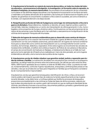 132
5. Impulsaremos la formación en materia de memoria democrática, en todos los niveles del siste-
ma educativo, y promoveremos la divulgación, la investigación y la formación sobre la represión, la
dictadura franquista y la memoria democrática. Se procederá a la actualización de los contenidos
curriculares en las distintas etapas educativas y se impulsará la incorporación en los libros de texto
y materiales curriculares del estudio de la represión y las luchas por la democracia en España con el
objetivo de garantizar el conocimiento ciudadano crítico sobre lo sucedido, así como el derecho a
la verdad, con especial atención a la etapa escolar.
6. Resignificación profunda del Valle de Cuelgamuros como lugar de reinterpretación crítica de la
guerra y la dictadura. Desarrollaremos, mediante un decreto, el nuevo régimen jurídico y patrimo-
nial del Valle. Además, instalaremos un centro de interpretación de última generación in situ, homo-
logable a otros proyectos de Europa y América Latina. Continuaremos con las exhumaciones de los
restos de las personas cuyos familiares así lo han solicitado y avanzaremos en la dignificación de las
víctimas de la represión franquista allí inhumadas.
7. Selección de lugares de memoria emblemáticos para su desarrollo como centros de interpre-
tación. Avanzaremos en la creación del Inventario Estatal de Lugares de Memoria Democrática, en
coordinación con las comunidades autónomas, para la selección de lugares de memoria emblemá-
ticos para su desarrollo como centros de interpretación con su correspondiente función conme-
morativa, de homenaje, didáctica y reparadora. Entre estos lugares se encontrarían las cárceles de
Carabanchel y la Modelo, el edificio de la Jefatura Superior de Policía de vía Laietana en Barcelona,
el campo de concentración de Castuera en Badajoz, el destacamento Banús en el Valle de Cuel-
gamuros (como ejemplo de infraestructura realizada por mano de obra penada), así como lugares
emblemáticos del exilio y de la memoria democrática de las mujeres.
8. Impulsaremos una ley de «bebés robados» que garantice verdad, justicia y reparación para to-
das las víctimas y familias. La sustracción de bebés fue una práctica que comenzó en la posguerra
española y se alargó hasta los primeros años de la democracia. Se calcula que solo entre los años
1944 y 1954 fueron apartados de sus madres un total de 30.960 niños y niñas. La práctica se reali-
zó, fundamentalmente, contra las mujeres republicanas, anarquistas y antifranquistas presas en las
cárceles, a las que se privaba de sus hijos para integrarlos en familias que el franquismo considera-
ba de «comportamiento irreprochable».
Impulsaremos una ley que garantice la búsqueda e identificación de niños y niñas y el reconoci-
miento público del impacto que este tipo de violencia ha tenido específicamente en las mujeres
durante décadas. La ley debe tener un enfoque global que facilite los procesos de búsqueda y
proporcione acompañamiento a las víctimas en todas las fases de dichos procesos, velando por
que el plazo de prescripción se cuente a partir del momento en que se restituye la identidad de las
víctimas, permitiendo el acceso a los archivos, documentos públicos y privados y garantizando que
todas las víctimas reciban reparación integral.
 