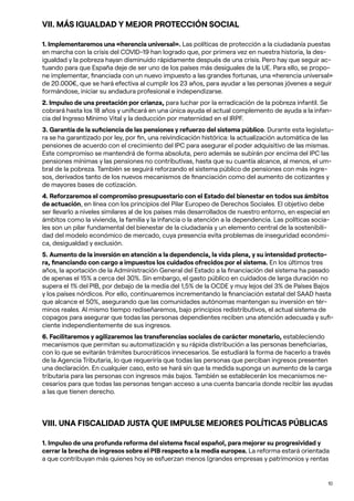 10
VII. MÁS IGUALDAD Y MEJOR PROTECCIÓN SOCIAL
1. Implementaremos una «herencia universal». Las políticas de protección a la ciudadanía puestas
en marcha con la crisis del COVID-19 han logrado que, por primera vez en nuestra historia, la des-
igualdad y la pobreza hayan disminuido rápidamente después de una crisis. Pero hay que seguir ac-
tuando para que España deje de ser uno de los países más desiguales de la UE. Para ello, se propo-
ne implementar, financiada con un nuevo impuesto a las grandes fortunas, una «herencia universal»
de 20.000€, que se hará efectiva al cumplir los 23 años, para ayudar a las personas jóvenes a seguir
formándose, iniciar su andadura profesional e independizarse.
2. Impulso de una prestación por crianza, para luchar por la erradicación de la pobreza infantil. Se
cobrará hasta los 18 años y unificará en una única ayuda el actual complemento de ayuda a la infan-
cia del Ingreso Mínimo Vital y la deducción por maternidad en el IRPF.
3. Garantía de la suficiencia de las pensiones y refuerzo del sistema público. Durante esta legislatu-
ra se ha garantizado por ley, por fin, una reivindicación histórica: la actualización automática de las
pensiones de acuerdo con el crecimiento del IPC para asegurar el poder adquisitivo de las mismas.
Este compromiso se mantendrá de forma absoluta, pero además se subirán por encima del IPC las
pensiones mínimas y las pensiones no contributivas, hasta que su cuantía alcance, al menos, el um-
bral de la pobreza. También se seguirá reforzando el sistema público de pensiones con más ingre-
sos, derivados tanto de los nuevos mecanismos de financiación como del aumento de cotizantes y
de mayores bases de cotización.
4. Reforzaremos el compromiso presupuestario con el Estado del bienestar en todos sus ámbitos
de actuación, en línea con los principios del Pilar Europeo de Derechos Sociales. El objetivo debe
ser llevarlo a niveles similares al de los países más desarrollados de nuestro entorno, en especial en
ámbitos como la vivienda, la familia y la infancia o la atención a la dependencia. Las políticas socia-
les son un pilar fundamental del bienestar de la ciudadanía y un elemento central de la sostenibili-
dad del modelo económico de mercado, cuya presencia evita problemas de inseguridad económi-
ca, desigualdad y exclusión.
5. Aumento de la inversión en atención a la dependencia, la vida plena, y su intensidad protecto-
ra, financiando con cargo a impuestos los cuidados ofrecidos por el sistema. En los últimos tres
años, la aportación de la Administración General del Estado a la financiación del sistema ha pasado
de apenas el 15% a cerca del 30%. Sin embargo, el gasto público en cuidados de larga duración no
supera el 1% del PIB, por debajo de la media del 1,5% de la OCDE y muy lejos del 3% de Países Bajos
y los países nórdicos. Por ello, continuaremos incrementando la financiación estatal del SAAD hasta
que alcance el 50%, asegurando que las comunidades autónomas mantengan su inversión en tér-
minos reales. Al mismo tiempo rediseñaremos, bajo principios redistributivos, el actual sistema de
copagos para asegurar que todas las personas dependientes reciben una atención adecuada y sufi-
ciente independientemente de sus ingresos.
6. Facilitaremos y agilizaremos las transferencias sociales de carácter monetario, estableciendo
mecanismos que permitan su automatización y su rápida distribución a las personas beneficiarias,
con lo que se evitarán trámites burocráticos innecesarios. Se estudiará la forma de hacerlo a través
de la Agencia Tributaria, lo que requeriría que todas las personas que perciban ingresos presenten
una declaración. En cualquier caso, esto se hará sin que la medida suponga un aumento de la carga
tributaria para las personas con ingresos más bajos. También se establecerán los mecanismos ne-
cesarios para que todas las personas tengan acceso a una cuenta bancaria donde recibir las ayudas
a las que tienen derecho.
VIII. UNA FISCALIDAD JUSTA QUE IMPULSE MEJORES POLÍTICAS PÚBLICAS
1. Impulso de una profunda reforma del sistema fiscal español, para mejorar su progresividad y
cerrar la brecha de ingresos sobre el PIB respecto a la media europea. La reforma estará orientada
a que contribuyan más quienes hoy se esfuerzan menos (grandes empresas y patrimonios y rentas
 
