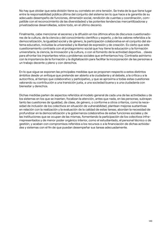 149
No hay que olvidar que esta división tiene su correlato en otra tensión. Se trata de la que tiene lugar
entre la responsabilidad pública última del conjunto del sistema (en lo que hace a la garantía de su
adecuado desempeño de funciones, dimensión social, rendición de cuentas y coordinación, com-
patible con el reconocimiento de las diversidades) y las potentes tendencias mercantilizadoras y
privatizadoras desarrolladas, sobre todo, en el último decenio.
Finalmente, cabe mencionar el ascenso y la difusión en los últimos años de discursos cuestionado-
res de la cultura, de la ciencia y del conocimiento científico y experto, y de los valores referidos a la
democratización, la igualdad social y de género, la participación colaborativa en el conjunto del sis-
tema educativo, incluidas la universidad y la libertad de expresión y de creación. Es cierto que este
cuestionamiento contrasta con el protagonismo social que hoy tiene la educación y la formación
universitaria, la ciencia, la innovación y la cultura, o con el fomento de la actividad deportiva… claves
para afrontar los importantes retos y problemas sociales que enfrentamos hoy. Contrasta asimismo
con la importancia de la formación y la digitalización para facilitar la incorporación de las personas a
un trabajo decente y pleno y con derechos.
En lo que sigue se exponen las principales medidas que se proponen respecto a estos distintos
ámbitos desde un enfoque que pretende ser abierto a la ciudadanía y al debate, a la crítica y a la
autocrítica, al tiempo que colaborativo y participativo, y que se aproxima a todas estas cuestiones
valorando su contribución a una transición justa, a una sociedad buena y a una ciudadanía con
bienestar y derechos.
Dichas medidas parten de aspectos referidos al modelo general de cada una de las actividades y de
los sistemas en los que se insertan; focalizan la atención, antes que nada, en las personas; subrayan
tanto las cuestiones de igualdad, de clase, de género, o conforme a otros criterios, como la nece-
sidad de inclusión de los colectivos en situación de vulnerabilidad; plantean mejoras sustantivas
en relación con la realización y la evaluación de la calidad de estas tareas; abordan la necesidad de
profundizar en la democratización y la gobernanza colaborativa de estas funciones sociales y de
las instituciones que se ocupan de las mismas, fomentando la participación de los colectivos infra-
rrepresentados y de menor poder orgánico interior, como el estudiantado, el personal técnico o de
gestión; y acaban con compromisos referidos a los recursos o a la financiación de dichas activida-
des y sistemas con el fin de que puedan desempeñar sus tareas adecuadamente.
 