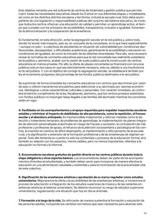 151
Este objetivo necesita una red suficiente de centros de titularidad y gestión pública que permita
cubrir todas las necesidades educativas (desde los 0 años) en sus diferentes etapas y modalidades,
así como en los distintos distritos escolares y territorios, incluida la escuela rural. Esto debe acom-
pañarse de una regulación y responsabilidad públicas del conjunto del sistema educativo, de modo
que todos los centros ofrezcan una educación de calidad y permitan un aprendizaje activo, al tiem-
po que cumplan con los principios de accesibilidad, transparencia, inclusión e igualdad, fomentan-
do la democratización y la cooperación de la enseñanza.
Es fundamental, en esta dirección, evitar la segregación escolar en la red pública y, sobre todo,
donde ha tenido más impacto, esto es, en una parte de la concertada, en lo que hace especialmente
—aunque no solo— a colectivos de estudiantes en situación de vulnerabilidad por condiciones des-
favorecidas, discapacidad, o dificultades académicas, garantizando la accesibilidad y educación en
condiciones de igualdad, así como la inclusión de las distintas diversidades. Para ello, será necesario
revisar la normativa de conciertos educativos para que la red concertada sea realmente subsidiaria
de la pública y, asimismo, acabar con la cesión de suelo público para la construcción de centros
educativos en manos privadas. Por ello, la oferta de plazas concertadas se financiará con recursos
públicos solo en los casos en que sea estrictamente necesario, esto es, debido a una insuficiencia
en la red pública. Y, con el objetivo de corregir la segregación escolar, se establecerá también por
ley el incremento progresivo del porcentaje de los fondos públicos destinados a la red pública.
Se suprimirán de forma inmediata los conciertos educativos con centros que discriminen por razón
de sexo o utilicen mecanismos encubiertos para seleccionar a su alumnado por razones económi-
cas, ideológicas u otras características culturales o personales. Con carácter inmediato, se contro-
lará el estricto cumplimiento de la ley, fiscalizando, asimismo, que los centros privados sostenidos
con fondos públicos no impongan tasas ilegales a las familias del alumnado mientras los conciertos
estén en vigor.
4. Facilidades en los acompañamientos y el apoyo requeridos para respaldar trayectorias escolares
estables y minimizar el impacto de debilidades de alta persistencia, como la repetición, el fracaso
escolar y el abandono anticipado. Es imprescindible implementar y reforzar medidas como la de-
tección y tratamiento temprano de problemas de aprendizaje, la implementación de planes integra-
les de atención personalizada al alumnado en riesgo de fracaso o exclusión, la contratación de más
profesores y profesoras de apoyo, el refuerzo de la atención sociosanitaria y psicológica en los cen-
tros, la inversión en centros de difícil desempeño, el mantenimiento y reforzamiento de la escuela
rural, y la dignificación y extensión de la formación profesional y de las enseñanzas de régimen es-
pecial. Todo ello teniendo en cuenta no solo los contenidos y procesos de la educación formal, sino
también su relación con los aspectos, menos visibles, pero no menos importantes, referidos a la
educación no-formal y la informal.
5. Ecocomedores escolares gratuitos de gestión directa en los centros públicos durante toda la
etapa obligatoria y otros soportes básicos. Los ecocomedores deben ser parte de los acompaña-
mientos ofrecidos al estudiantado, y también deben servir para incorporar de manera efectiva la
educación en una alimentación saludable y sostenible y para la minimización de la precariedad vital
de este colectivo.
6. Dignificación de las enseñanzas artísticas y aprobación de su marco regulador como estudios
universitarios. Mejoraremos la oferta y la accesibilidad de las enseñanzas artísticas, e iniciaremos el
proceso de adscripción e integración de los estudios superiores de música y de las restantes en-
señanzas artísticas al sistema universitario. Se debería reconocer su rango de estudios superiores
universitarios, regularizando una situación que hoy en día es anómala.
7. Formación a lo largo de la vida. Se reforzarán de manera sustantiva la formación y educación de
las personas adultas, incluyendo los cambios normativos que sean necesarios para alcanzar este
 