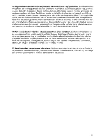 154
18. Mayor inversión en educación: en personal, infraestructuras y equipamientos. El mantenimiento
y mejora de los centros públicos requiere una mayor inversión en sus infraestructuras y equipamien-
tos, con dotación de espacios de uso múltiple, talleres, bibliotecas, aulas de música, gimnasios, co-
medores escolares, etcétera. También es fundamental la bioclimatización de los centros públicos,
para convertirlos en entornos escolares seguros, saludables, verdes y sostenibles. Es imprescindible
contar con una inversión adecuada para la dotación de profesorado suficiente y de otros profesio-
nales de la educación; para el aumento de las becas y ayudas al estudio y el reforzamiento de la ac-
ción tutorial y la orientación; para programas de acogida temprana y de educación afectivo-sexual y
en planes integrales de refuerzo y apoyo contra el fracaso escolar y el abandono educativo prema-
turo que compensen los recortes y la financiación insuficiente del último decenio.
19. Plan contra el calor: «Centros educativos contra la crisis climática». Luchar contra el calor en
los centros educativos no solo supone proteger la salud de niños y niñas sino que también es una
herramienta para garantizar la igualdad de oportunidades y la calidad educativa. Por todo ello, hay
que poner en marcha un plan para rehabilitar los centros educativos, instalar toldos y sombras y
renaturalizar los patios con vegetación, sombra y agua para bajar las temperaturas y convertirlos,
además, en refugios climáticos abiertos a los vecinos y vecinas.
20. Salud mental en los centros de educativos. Pondremos en marcha un plan para hacer frente a
los problemas de salud mental en jóvenes aumentando los profesionales de orientación y psicología
para prevenir y acompañar la realidad de los centros educativos.
 
