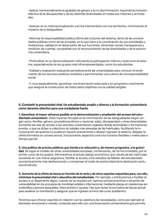 156
-Aplicar transversalmente la igualdad de género y la no discriminación, logrando la inclusión
efectiva de la discapacidad y de las distintas diversidades en todas sus misiones y activida-
des.
-Avanzar en su internacionalización y en los intercambios con sus territorios, minimizando el
impacto de la desigualdad.
-Reforzar la responsabilidad pública última del conjunto del sistema, tanto de las universi-
dades públicas como de las privadas, en lo que hace a la coordinación de sus actividades y
titulaciones, calidad en el desempeño de sus funciones, dimensión social, transparencia y
rendición de cuentas, compatible con el reconocimiento de las diversidades y de la autono-
mía universitaria.
-Profundizar en su democratización reforzando la participación interna y externa en el siste-
ma, especialmente de los grupos más infrarrepresentados, como los estudiantes.
-Calidad y evaluación evaluando periódicamente las universidades para conocer el rendi-
miento de los recursos públicos recibidos y para fomentar una cultura de corresponsabilidad
social.
-Y, muy especialmente, garantizar una financiación adecuada y en progresivo crecimiento
que asegure la consecución de todos estos objetivos con la calidad exigible.
II. Combatir la precariedad vital: Un estudiantado amplio y diverso y la formación universitaria
como derecho efectivo para una ciudadanía fuerte
1. Garantizar el mayor esfuerzo posible en la democratización y ampliación del acceso del estu-
diantado universitario. Debe hacerse hincapié en la minimización de las desigualdades según ori-
gen socio-familiar, género, procedencia étnica o nacional, edad, discapacidad u otras diversidades.
Aumentar las vías de acceso a los estudios universitarios reglados desde actividades o formaciones
previas, o que se dirijan a colectivos de edades más elevadas de las habituales, facilitando la in-
corporación de quienes no pudieron hacerlo previamente o deseen regresar al sistema. Adaptar la
oferta formativa en consecuencia, incorporando aspectos como los horarios flexibles o matrículas a
tiempo parcial.
2. Una política de precios públicos que tienda a la reducción y, de manera progresiva, a la gratui-
dad. Se sigue el modelo de otras universidades europeas, comenzando, de forma inmediata, por el
primer curso de los grados. Eliminaremos el actual castigo económico que resulta de las matrículas
sucesivas en una misma asignatura, facilitar el acceso a los estudios de Máster del estudiantado
económicamente más desfavorecido y compensar el coste de oportunidad de la dedicación exclu-
siva al estudio.
3. Aumento de la oferta de becas en función de la renta y de otros soportes requeridos para, con ello,
minimizar la precariedad vital y educativa del estudiantado. Por ejemplo, contribuiremos a facilitar el
acceso a un alojamiento digno, cuando así se requiera por razones socioeconómicas o situación de
vulnerabilidad en los procesos de movilidad estatal o internacional, mediante plazas en residencias es-
tudiantiles a precios asequibles, intercambios o ayudas. Hay que revisar la normativa de becas actual
para acelerar su tramitación y asegurar que se ingresen al inicio del curso académico.
Tenemos que ofrecer soportes en relación con la cobertura de necesidades, como por ejemplo el
bienestar emocional o mental, contando para ello con una financiación extraordinaria que permita
 