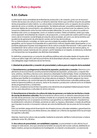 164
5.3. Cultura y deporte
5.3.1. Cultura
La afirmación de la centralidad de la libertad de producción y de creación, junto con el reconoci-
miento del acceso a la cultura como un derecho esencial, tienen que constituir el punto de partida
de las propuestas en esta materia. La cultura debe comprenderse como un espacio de encuentro,
además de como un ámbito de representación. Se debería articular una política estatal dirigida a
promover tejidos de conocimiento y de solidaridad, en los que se entrecrucen los saberes y se fa-
vorezca la colaboración entre formas institucionales diferentes. En suma, la cultura no puede en-
tenderse solo como un escaparate, como un reclamo turístico. Debe concebirse, antes que nada,
como expresión de la libertad de creación y de producción, y como parte de nuestro patrimonio ge-
neral y de la innovación social dirigida al conjunto de la sociedad, así como uno de los ámbitos por
excelencia de generación de articulación social y de formas democráticas.
Por su historia plural y compleja, en tanto que encrucijada de pueblos distintos, por su situación
geográfica, por la riqueza incomparable de su patrimonio cultural, España debe desempeñar un im-
portante papel para impulsar el protagonismo de la cultura a escala internacional. Y ello a partir de la
consideración de la cultura como parte de la sociedad, a la que debe abrirse de manera plena, re-
configurando nuevas maneras de vivir, pensar y sentir basadas en el respeto, la tolerancia, la libertad
y el compromiso con la igualdad y las distintas diversidades.
En definitiva, proponemos un conjunto de políticas públicas estructuradas desde el impulso de la
cultura en pleno siglo XXI y del reconocimiento de la diversidad cultural y respeto a las competen-
cias delegadas según Estatutos de los territorios.
I. Libertad de producción y creación sin precariedad y cultura para el conjunto de la sociedad
1. Garantizaremos y protegeremos la libertad de expresión, producción y creación. Daremos cum-
plimiento al reconocimiento constitucional de la libertad de expresión, producción y creación lite-
raria, artística, científica y técnica como derechos y libertades fundamentales. Dotar a la libertad de
creación en el campo cultural de una protección normativa específica y reforzada y de herramientas
jurídicas para facilitar la consolidación de jurisprudencia al respecto. También asegurar los meca-
nismos normativos y de control del ejercicio del poder en las instituciones culturales públicas para
evitar la injerencia política y la censura, tanto en la creación y producción cultural como en el diseño
de las programaciones y contenidos.
Asimismo, ampliaremos los límites impuestos a los derechos de propiedad intelectual para favore-
cer los usos educativos y culturales sin ánimo de lucro.
2. Garantizaremos el derecho a la cultura de todas las personas y en todos los territorios a través
de una ley de derechos culturales. Reconociendo la cultura como un derecho esencial para el de-
sarrollo de las personas y las comunidades a través de un proyecto de Ley de derechos culturales,
la acompañaremos con un proyecto económico que garantice su implementación. Impulsaremos
la vertebración cultural en el Estado, poniendo en valor su riqueza y diversidad, a través de políticas
que impulsen la acción e innovación cultural, así como la distribución de recursos de forma equita-
tiva.
Esta Ley también asegurará la financiación de infraestructuras culturales estatales y garantizará los
recursos necesarios para una oferta diversa y de calidad con criterios de equidad entre los principa-
les agentes culturales.
Además, haremos la cultura más accesible mediante la extensión del Bono Cultural Joven a toda la
población entre 16 y 30 años.
3. Una cultura sin precariedad, con estabilidad y soportes. La precariedad no solo afecta hoy al
trabajo en este sector, sino que caracteriza también al conjunto del mundo cultural, debilitando el
tejido creativo, porque se empobrece la investigación, la creación y la educación. La carencia de
 