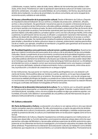168
y bibliobuses, museos, teatros, salas de baile, bares, talleres de herramientas para artistas o tele-
clubs, entre otros). Pondremos en valor la aportación esencial de la cultura en el medio rural como
elemento vertebrador, vinculado a la sostenibilidad, de comunidades y territorios; las prácticas del
ámbito de la mediación, la cultura de proximidad y la cultura comunitaria; así como el papel de la
economía social y solidaria en este ámbito.
19. Acceso y diversificación de la programación cultural. Desde el Ministerio de Cultura y Deporte
se impulsará la descentralización de sus centros y unidades de producción, exhibición, difusión,
archivo o documentación. Se garantizarán mecanismos para la circulación e itinerancia de las pro-
ducciones y proyectos de las instituciones culturales públicas estatales y para intensificar el apoyo
en el mismo sentido a la iniciativa privada. Se dará continuidad y potenciará el Plan de fomento de la
lectura. Se propiciarán acuerdos y herramientas operativas para que todos los territorios y sus res-
pectivos tejidos culturales públicos y privados operen como una red cultural que facilite, entre otras
cuestiones, la optimización de los recursos, la difusión y cooperación nacional e internacional, y las
políticas de desarrollo de públicos que garanticen la igualdad y diversidad en el acceso a conteni-
dos y prácticas culturales. Se mantendrá la iniciativa Ecosistema Cultura Territorio (plan de ayudas
para ampliar y diversificar la oferta cultural en áreas no urbanas), potenciando mejoras para la efica-
cia de su misión; por ejemplo, simplificar la tramitación y la gestión para garantizar así el acceso de
los pequeños municipios a las convocatorias.
20. Pluralidad lingüística como patrimonio cultural común y política plurilingüística. Nuestras len-
guas son materia constitutiva de buena parte de la cultura y de la articulación de las comunidades
culturales. Dando cumplimiento al reconocimiento constitucional de la pluralidad lingüística como
«un patrimonio cultural que será objeto de especial respeto y protección», desde las instituciones
culturales públicas alentaremos la libertad cultural para que todas las personas puedan desarrollar-
se en la lengua que deseen. Impulsaremos que todas las lenguas históricas alcancen su oficialidad y
el entendernos como un espacio común que reconoce la pluralidad como una riqueza a compartir
por el conjunto del Estado, evitando el desconocimiento mutuo y promoviendo, entre otras accio-
nes, la producción y circulación de creaciones en su lengua original.
En las instituciones, hay que poner en marcha una política plurilingüística con una dotación sufi-
ciente de fondos. Dicha política debe ser tenida en cuenta, asimismo, en lo que hace al papel del
Instituto Cervantes y su proyección en el exterior. Se propone, asimismo, una Ley de Lenguas que
reconozca la realidad plurilingüe de España y su presencia en todos los ámbitos, sin olvidar aquellas
no reconocidas como lenguas oficiales. Se promoverán premios para reconocer la creación literaria
en lenguas cooficiales del Estado homologables al Premio Cervantes.
21. Refuerzo de la dimensión internacional de la cultura. Por su historia, por su situación geográfi-
ca, España podría desempeñar un importante papel a nivel global. Entender nuestra historia como
una historia plural, compleja, como una encrucijada de pueblos es algo que podemos aportar, con
humildad, al mundo. Esto debería ir acompañado de una política cultural internacional a la que se
dedicara institucionalmente un espacio propio.
VII. Cultura y educación
22. Pacto de Educación y Cultura. La educación y la cultura no son ajenas entre sí, sino que natural-
mente comparten esencia y prácticas. Por ello, promoveremos un pacto de país entre los ámbitos
institucionales de la cultura y la educación, para desarrollar estrategias y medidas recíprocas para
ampliar la presencia del arte, la cultura y la creatividad tanto en la educación reglada como en la no
formal.
Desde el Ministerio de Cultura y Deporte impulsaremos contratos programa con instituciones cul-
turales para desarrollar su función educativa y promoveremos alianzas a largo plazo entre los equi-
pamientos culturales del Ministerio y las escuelas artísticas superiores de ámbito autonómico para
potenciar en los diferentes territorios la investigación y la innovación educativa vinculada a las disci-
plinas artísticas. Propondremos la ordenación de la educación cultural y la mediación como ámbito
profesional, que requiere de un reconocimiento y un convenio laboral específico. Promoveremos la
 