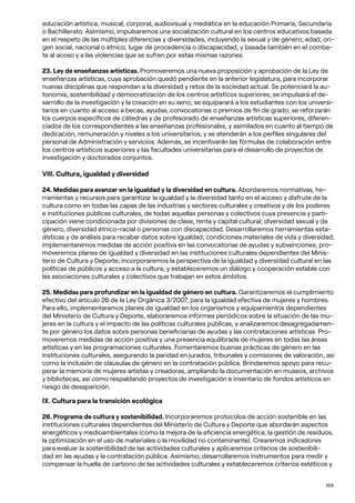 169
educación artística, musical, corporal, audiovisual y mediática en la educación Primaria, Secundaria
o Bachillerato. Asimismo, impulsaremos una socialización cultural en los centros educativos basada
en el respeto de las múltiples diferencias y diversidades, incluyendo la sexual y de género, edad, ori-
gen social, nacional o étnico, lugar de procedencia o discapacidad, y basada también en el comba-
te al acoso y a las violencias que se sufren por estas mismas razones.
23. Ley de enseñanzas artísticas. Promoveremos una nueva proposición y aprobación de la Ley de
enseñanzas artísticas, cuya aprobación quedó pendiente en la anterior legislatura, para incorporar
nuevas disciplinas que respondan a la diversidad y retos de la sociedad actual. Se potenciará la au-
tonomía, sostenibilidad y democratización de los centros artísticos superiores; se impulsará el de-
sarrollo de la investigación y la creación en su seno; se equiparará a los estudiantes con los universi-
tarios en cuanto al acceso a becas, ayudas, convocatorias o premios de fin de grado; se reforzarán
los cuerpos específicos de cátedras y de profesorado de enseñanzas artísticas superiores, diferen-
ciados de los correspondientes a las enseñanzas profesionales, y asimilados en cuanto al tiempo de
dedicación, remuneración y niveles a los universitarios; y se atenderán a los perfiles singulares del
personal de Administración y servicios. Además, se incentivarán las fórmulas de colaboración entre
los centros artísticos superiores y las facultades universitarias para el desarrollo de proyectos de
investigación y doctorados conjuntos.
VIII. Cultura, igualdad y diversidad
24. Medidas para avanzar en la igualdad y la diversidad en cultura. Abordaremos normativas, he-
rramientas y recursos para garantizar la igualdad y la diversidad tanto en el acceso y disfrute de la
cultura como en todas las capas de las industrias y sectores culturales y creativos y de los poderes
e instituciones públicas culturales, de todas aquellas personas y colectivos cuya presencia y parti-
cipación viene condicionada por divisiones de clase, renta y capital cultural; diversidad sexual y de
género; diversidad étnico-racial o personas con discapacidad. Desarrollaremos herramientas esta-
dísticas y de análisis para recabar datos sobre igualdad, condiciones materiales de vida y diversidad;
implementaremos medidas de acción positiva en las convocatorias de ayudas y subvenciones; pro-
moveremos planes de igualdad y diversidad en las instituciones culturales dependientes del Minis-
terio de Cultura y Deporte; incorporaremos la perspectiva de la igualdad y diversidad cultural en las
políticas de públicos y acceso a la cultura; y estableceremos un diálogo y cooperación estable con
las asociaciones culturales y colectivos que trabajan en estos ámbitos.
25. Medidas para profundizar en la igualdad de género en cultura. Garantizaremos el cumplimiento
efectivo del artículo 26 de la Ley Orgánica 3/2007, para la igualdad efectiva de mujeres y hombres.
Para ello, implementaremos planes de igualdad en los organismos y equipamientos dependientes
del Ministerio de Cultura y Deporte, elaboraremos informes periódicos sobre la situación de las mu-
jeres en la cultura y el impacto de las políticas culturales públicas, y analizaremos desagregadamen-
te por género los datos sobre personas beneficiarias de ayudas y las contrataciones artísticas. Pro-
moveremos medidas de acción positiva y una presencia equilibrada de mujeres en todas las áreas
artísticas y en las programaciones culturales. Fomentaremos buenas prácticas de género en las
instituciones culturales, asegurando la paridad en jurados, tribunales y comisiones de valoración, así
como la inclusión de cláusulas de género en la contratación pública. Brindaremos apoyo para recu-
perar la memoria de mujeres artistas y creadoras, ampliando la documentación en museos, archivos
y bibliotecas, así como respaldando proyectos de investigación e inventario de fondos artísticos en
riesgo de desaparición.
IX. Cultura para la transición ecológica
26. Programa de cultura y sostenibilidad. Incorporaremos protocolos de acción sostenible en las
instituciones culturales dependientes del Ministerio de Cultura y Deporte que abordarán aspectos
energéticos y medioambientales (como la mejora de la eficiencia energética, la gestión de residuos,
la optimización en el uso de materiales o la movilidad no contaminante). Crearemos indicadores
para evaluar la sostenibilidad de las actividades culturales y aplicaremos criterios de sostenibili-
dad en las ayudas y la contratación pública. Asimismo, desarrollaremos instrumentos para medir y
compensar la huella de carbono de las actividades culturales y estableceremos criterios estéticos y
 
