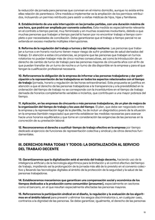 19
la reducción de jornada para personas que convivan en el mismo domicilio, aunque no exista entre
ellas relación de parentesco. Otra medida a implementar es la ampliación de los permisos retribui-
dos, incluyendo un permiso retribuido para asistir a visitas médicas de hijos, hijas y familiares.
8. Establecimiento de una sola interrupción en las jornadas partidas, con una duración máxima de
una hora, que podrá ser ampliada por convenio colectivo. Esta medida es especialmente relevante
en el contrato a tiempo parcial, muy feminizado y en muchas ocasiones involuntario, debido a que
muchas personas que trabajan a tiempo parcial lo hacen por no encontrar trabajo a tiempo com-
pleto o por necesidades de conciliación. Debe garantizarse que el trabajo a tiempo parcial no se
extienda en exceso mediante múltiples interrupciones.
9. Reforma de la regulación del trabajo a turnos y del trabajo nocturno. Las personas que traba-
jan a turnos o en horario nocturno tienen mayor riesgo de sufrir problemas de salud derivados del
trabajo. En atención a estas circunstancias, se propone que las personas que trabajan en turnos
rotatorios no puedan trabajar más de cinco noches consecutivas, así como la introducción de un
derecho de cambio de turno de trabajo para las personas mayores de cincuenta años con el fin de
que puedan transitar de un turno de noche a un turno de día disponible en la empresa y para el que
tengan la cualificación profesional necesaria.
10. Reforzaremos la obligación de la empresa de informar a las personas trabajadoras y dar parti-
cipación a la representación de las trabajadoras en todos los aspectos relacionados con el tiempo
de trabajo (jornada, horario y regulación de las horas extraordinarias). Esta propuesta se justifica en
atención a que el derecho de las personas trabajadoras a la transparencia y a la previsibilidad en la
ordenación del tiempo de trabajo no se corresponde con la incertidumbre en el tiempo de trabajo
derivada de horarios completamente variables e inciertos, que contribuyen a una mayor pobreza del
tiempo.
11. Aplicación, en las empresas de cincuenta o más personas trabajadoras, de un plan de mejora de
la organización del tiempo de trabajo y los usos del tiempo. El plan, que debe ser negociado entre
la empresa y la representación legal de la plantilla, ha de incluir un diagnóstico previo de la situación
en la empresa (también negociado) que permita establecer las medidas necesarias para avanzar
hacia unos horarios equilibrados y que tome en consideración las exigencias de las personas en la
concreción de su prestación laboral.
12. Reconoceremos el derecho a sustituir tiempo de trabajo efectivo en la empresa por tiempo
dedicado al ejercicio de funciones de representación colectiva y sindical y de otros derechos fun-
damentales.
III. DERECHOS PARA TODAS Y TODOS: LA DIGITALIZACIÓN AL SERVICIO
DEL TRABAJO DECENTE
13. Garantizaremos que la digitalización esté al servicio del trabajo decente, haciendo uso de la
inteligencia artificial y de la tecnología algorítmica para la limitación y el control efectivo del tiempo
de trabajo, impidiendo así la prolongación de la jornada más allá de lo previsto en el convenio colec-
tivo y llevando las tecnologías digitales al ámbito de la protección de la seguridad y la salud de las
personas trabajadoras.
14. Estableceremos mecanismos que garanticen una compensación social y económica de los
tiempos dedicados a la producción como consumidor (prosumer), especialmente en sectores
como el bancario, en el que resultan especialmente afectadas las personas mayores.
15. Reforzaremos la participación sindical en el diseño, la regulación y la evaluación de los algorit-
mos en el ámbito laboral para prevenir y eliminar los sesgos discriminatorios o, en cualquier caso,
contrarios a la dignidad de las personas. Se debe garantizar, igualmente, el derecho de las personas
 
