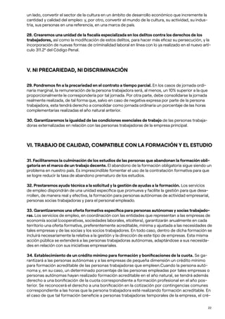 22
un lado, convertir el sector de la cultura en un ámbito de desarrollo económico que incremente la
cantidad y calidad del empleo: y, por otro, convertir el mundo de la cultura, su actividad, su indus-
tria, sus personas en una referencia, en una marca de país.
28. Crearemos una unidad de la fiscalía especializada en los delitos contra los derechos de los
trabajadores, así como la modificación de estos delitos, para hacer más eficaz su persecución, y la
incorporación de nuevas formas de criminalidad laboral en línea con lo ya realizado en el nuevo artí-
culo 311.2º del Código Penal.
V. NI PRECARIEDAD, NI DISCRIMINACIÓN
29. Pondremos fin a la precariedad en el contrato a tiempo parcial. En los casos de jornada ordi-
naria marginal, la remuneración de la persona trabajadora será, al menos, un 10% superior a la que
proporcionalmente le correspondería por tal jornada. Por otra parte, debe consolidarse la jornada
realmente realizada, de tal forma que, salvo en caso de negativa expresa por parte de la persona
trabajadora, esta tendrá derecho a consolidar como jornada ordinaria un porcentaje de las horas
complementarias realizadas el año natural anterior.
30. Garantizaremos la igualdad de las condiciones esenciales de trabajo de las personas trabaja-
doras externalizadas en relación con las personas trabajadoras de la empresa principal.
VI. TRABAJO DE CALIDAD, COMPATIBLE CON LA FORMACIÓN Y EL ESTUDIO
31. Facilitaremos la culminación de los estudios de las personas que abandonan la formación obli-
gatoria en el marco de un trabajo decente. El abandono de la formación obligatoria sigue siendo un
problema en nuestro país. Es imprescindible fomentar el uso de la contratación formativa para que
se logre reducir la tasa de abandono prematuro de los estudios.
32. Prestaremos ayuda técnica a la solicitud y la gestión de ayudas a la formación. Los servicios
de empleo dispondrán de una unidad específica que promueva y facilite la gestión para que desa-
rrollen, de manera real y efectiva, la formación para personas autónomas de actividad empresarial,
personas socias trabajadoras y para el personal empleado.
33. Garantizaremos una oferta formativa específica para personas autónomas y socias trabajado-
ras. Los servicios de empleo, en coordinación con las entidades que representan a las empresas de
economía social (cooperativas, sociedades laborales, etcétera), garantizarán anualmente en cada
territorio una oferta formativa, preferentemente acreditable, mínima y ajustada a las necesidades de
tales empresas y de las socias y los socios trabajadores. En todo caso, dentro de dicha formación se
incluirá necesariamente la relativa a la gestión y la dirección de este tipo de empresas. Esta misma
acción pública se extenderá a las personas trabajadoras autónomas, adaptándose a sus necesida-
des en relación con sus iniciativas empresariales.
34. Establecimiento de un crédito mínimo para formación y bonificaciones de la cuota. Se ga-
rantizará a las personas autónomas y a las empresas de pequeña dimensión un crédito mínimo
para formación acreditable de las personas trabajadoras que empleen.Cuando la persona autó-
noma y, en su caso, un determinado porcentaje de las personas empleadas por tales empresas o
personas autónomas hayan realizado formación acreditable en el año natural, se tendrá además
derecho a una bonificación de la cuota correspondiente a formación profesional en el año pos-
terior. Se reconocerá el derecho a una bonificación en la cotización por contingencias comunes
correspondiente a las horas que la persona trabajadora esté realizando formación acreditable. En
el caso de que tal formación beneficie a personas trabajadoras temporales de la empresa, el cré-
 