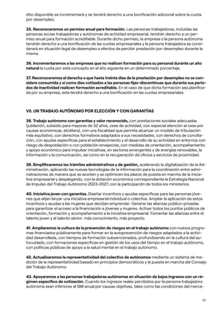 23
dito disponible se incrementará y se tendrá derecho a una bonificación adicional sobre la cuota
por desempleo.
35. Reconoceremos un permiso anual para formación. Las personas trabajadoras, incluidas las
personas socias trabajadoras y autónomas de actividad empresarial, tendrán derecho a un per-
miso anual para formación acreditable. Durante dicho permiso, la empresa o la persona autónoma
tendrán derecho a una bonificación de las cuotas empresariales y la persona trabajadora se consi-
derará en situación legal de desempleo a efectos de percibir prestación por desempleo durante la
misma.
36. Incrementaremos a las empresas que no realicen formación para su personal durante un año
natural la cuota por este concepto en el año siguiente en un determinado porcentaje.
37. Reconoceremos el derecho a que hasta treinta días de la prestación por desempleo no se con-
sidere consumida y sí como días cotizados a las personas fijas-discontinuas que durante sus perio-
dos de inactividad realicen formación acreditable. En el caso de que dicha formación sea planifica-
da por su empresa, esta tendrá derecho a una bonificación en las cuotas empresariales.
VII. UN TRABAJO AUTÓNOMO POR ELECCIÓN Y CON GARANTÍAS
38. Trabajo autónomo con garantías y valor reconocido, con prestaciones sociales adecuadas
(jubilación, subsidio para mayores de 52 años, cese de actividad, con especial atención al cese por
causas económicas, etcétera), con una fiscalidad que permita alcanzar un modelo de tributación
más equitativo; con derechos formativos adaptados a sus necesidades; con derechos de concilia-
ción; con ayudas específicas para el establecimiento y el desarrollo de su actividad en entornos con
riesgo de despoblación o con población envejecida; con medidas de orientación, acompañamiento
y apoyo económico para impulsar iniciativas, en sectores emergentes y de energías renovables, la
información y la comunicación, así como en la recuperación de oficios y servicios de proximidad.
39. Simplificaremos los trámites administrativos y de gestión, acelerando la digitalización de la Ad-
ministración, aplicando las nuevas tecnologías de la información para la coordinación entre admi-
nistraciones de manera que se acorten y se optimicen los plazos de puesta en marcha de la inicia-
tiva empresarial y desplegando, con la dotación económica correspondiente la Estrategia Nacional
de Impulso del Trabajo Autónomo 2023-2027, con la participación de todos los ministerios.
40. Iniciativa joven con garantías. Diseñar incentivos y ayudas específicas para las personas jóve-
nes que elijan lanzar una iniciativa empresarial individual o colectiva. Ampliar la aplicación de estos
incentivos y ayudas a las mujeres que decidan emprender. Generar las alianzas público-privadas
para garantizar el acceso a la financiación a jóvenes y mujeres. Activar todos los puntos públicos de
orientación, formación y acompañamiento a la iniciativa empresarial. Fomentar las alianzas entre el
talento joven y el talento sénior: más conocimiento, más proyecto.
41. Ampliaremos la cultura de la prevención de riesgos en el trabajo autónomo con nuevos progra-
mas financiados públicamente para formar en la autoprevención de riesgos adaptados a la activi-
dad desarrollada, con tiempos de formación subvencionados, profundizando en la cultura del au-
tocuidado, con formaciones específicas en gestión de los usos del tiempo en el trabajo autónomo,
con políticas públicas de apoyo a la salud mental en el trabajo autónomo.
42. Actualizaremos la representatividad del colectivo de autónomos mediante un sistema de me-
dición de la representatividad basado en principios democráticos y la puesta en marcha del Consejo
del Trabajo Autónomo.
43. Apoyaremos a las personas trabajadoras autónomas en situación de bajos ingresos con un ré-
gimen específico de cotización. Cuando los ingresos reales percibidos por la persona trabajadora
autónoma sean inferiores al SMI anual por causas objetivas, tales como las condiciones del merca-
 