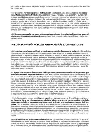 24
do o el inicio de actividad, se podrá acoger a una cotización fija bonificada sin pérdida de derechos
de protección.
44. Crearemos normas específicas de tributación para las personas autónomas y socias coope-
rativistas que realicen actividades empresariales y cuyas rentas no sean superiores a una deter-
minada cantidad económica anual. Estas normas recogerán el derecho a que se compensen los
ejercicios negativos sin límite de tiempo (actualmente están limitados a los cuatro años siguientes,
mientras que las sociedades no tienen límite temporal) y la tributación por el tipo inferior hasta
cierta cantidad que sea superior a la actual de los primeros 12.500€. En el caso de que las personas
autónomas que desarrollen actividades empresariales se agrupen con otras en una cooperativa de
servicios, las bonificaciones en la cuota o el tipo impositivo especial serán mejorados en un deter-
minado porcentaje.
45. Reconoceremos a las personas autónomas dependientes de un cliente el derecho a las condi-
ciones económicas y de jornada máxima previstas en el convenio colectivo aplicable a dicha em-
presa-cliente.
VIII. UNA ECONOMÍA PARA LAS PERSONAS: MÁS ECONOMÍA SOCIAL
46. Incentivaremos la promoción de proyectos empresariales de economía social, simplificando los
trámites administrativos; eliminando trabas disuasorias a proyectos empresariales colectivos; for-
jando alianzas que garanticen el acceso a financiación privada (a través de finanzas éticas) y pública
(mediante mecanismos de crédito e inversión estatales); desarrollando una legislación fiscal que
tenga en cuenta el valor económico de la aportación social de estas empresas; consolidando y opti-
mizando mecanismos como la capitalización del desempleo; con ayudas específicas para las perso-
nas más jóvenes y para las mujeres; con recursos económicos focalizados en sectores emergentes
como las energías renovables, la innovación tecnológica o la regeneración económica y social de
entornos rurales y urbanos.
47. Apoyo a las empresas de economía social que incorporen a nuevas socias y a las personas que
decidan adherirse a proyectos en marcha. Las personas más jóvenes comparten los valores propios
de la economía social: trabajo activista para vivir mejor. Por ello, vamos a desarrollar una tecnología
que automatice la detección de necesidades de empleo en las empresas de economía social para
garantizar puestos de trabajo y el mantenimiento de empresas arraigadas en el territorio y sosteni-
bles en el tiempo, garantizando el relevo generacional; introduciendo reformas legales que garanti-
cen un desembolso gradual y adaptado a las capacidades económicas de las personas que quieren
realizar la aportación inicial para ser socias de entidades ya constituidas; incentivando económica-
mente, y a través de cláusulas sociales en la contratación pública, a las empresas que incorporen
nuevas socias, especialmente jóvenes y mujeres; apoyando, con el kit formación-aportación social,
a las personas que elijan adherirse a proyectos de economía social.
48. Aplicaremos las nuevas tecnologías y algoritmos transparentes a la detección de empresas
en riesgo de cierre por crisis económica o falta de relevo generacional y ponerlas al servicio de las
personas trabajadoras que deseen continuar con la actividad empresarial como dueños de la em-
presa. Esto se llevará a cabo financiando la tecnología que permita identificar estas situaciones y
poniéndola al servicio de las organizaciones sindicales y representativas del sector de la economía
social para trabajar en el mantenimiento del empleo y la supervivencia de la empresa junto con las
personas trabajadoras; activando simultáneamente los servicios públicos que garanticen el aseso-
ramiento, el acompañamiento y el apoyo económico de esta transición al empleo en la economía
social.
49. Estrategia para la economía social española. Se incrementará el presupuesto para financiar la
implementación de las medidas acordadas con el sector en la Estrategia Española de la Economía
Social 2023-2027. Se facilitará la identificación de productos y servicios de calidad que provengan
de la economía social, un modelo replicable. Se desarrollarán políticas públicas que garanticen el
 