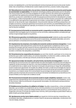 25
acceso a la digitalización y a la internacionalización de las empresas de la economía social, hacién-
dolas más competitivas y fortaleciendo nuestro tejido económico y social a medio y largo plazo.
50. Relocalizaremos la producción y los servicios a través de empresas de economía social basadas
en una inversión no especulativa. Se diseñarán estrategias públicas participadas para la relocaliza-
ción de la producción y los servicios arraigados en nuestro territorio de manera que se garanticen
y se optimicen las cadenas de suministro (producción de chips y microchips; baterías de coches
eléctricos; producción sostenible de cereal). Se apoyará económicamente la relocalización a través
de empresas y redes empresariales de economía social. Se dará impulso a procesos de cualificación
y recualificación para garantizar la generación de empleo y autoempleo de calidad, con especial
atención en las zonas de mayor despoblación. Se promoverán alianzas científicas-productivas con
el tejido económico social para garantizar la innovación permanente y la sostenibilidad de la activi-
dad empresarial relocalizada (por ejemplo, la innovación en los usos de los recursos hídricos y nue-
vas formas de movilidad).
51. Incorporaremos la formación en economía social y cooperativa en todos los niveles educativos
mediante reformas legales que lo incorporen en los currículos y alianzas público-privadas para ga-
rantizar el aprendizaje basado en la práctica.
52. Ofreceremos garantías a la iniciativa joven en la economía social mediante ayudas específicas
a la constitución de empresas de economía social (cooperativas, sociedades laborales), así como
para la adhesión a empresas de la economía social ya constituidas.
53. Impulsaremos las empresas y los empleos de economía social en sectores emergentes a través
de una regulación adecuada para las nuevas formas de organización ciudadana en torno a coo-
perativas de energía; para las nuevas formas de cooperativas de vivienda de cesión en uso, que
permiten la organización de las personas para decidir cómo vivir su etapa activa tras la jubilación, o
acceder a viviendas más asequibles y sostenibles.
54. Fomentaremos las cooperativas de consumo que permitan decidir y participar en la compra de
productos que cuiden nuestra salud, con precios asequibles, en entornos rurales y urbanos, tales
como ecomercados o tiendas que ofrezcan productos de segunda mano.
55. Apoyaremos la labor de inclusión y de lucha frente a las brechas de desigualdad a través de
empresas de economía social. Se implementarán las reformas legales necesarias para actualizar la
regulación de las empresas de inserción y de otras entidades de economía social, para garantizar
el cumplimiento de su objeto social: favorecer la inclusión de personas en riesgo de vulnerabilidad
social a través de la generación de empleo de calidad. Se harán cumplir los porcentajes de reserva
de la contratación pública para aquellas empresas de la economía social que acrediten su balance
económico y su impacto social. Se incrementarán los porcentajes de reserva de la contratación
pública para las empresas de la economía social que reinviertan la totalidad de sus beneficios en la
propia entidad y en la mejora de su balance social.
56. Promoveremos la inclusión de la economía social en el plan estadístico nacional e incluir a las
organizaciones representativas de la economía social en el Consejo Superior de Estadística, con el
fin de conocer mejor la contribución a la generación de empleo y al crecimiento socioeconómico
de estas empresas.
57. Estableceremos incentivos a la calidad en el trabajo. Aquellas cooperativas, y otras sociedades
laborales, que acrediten el cumplimiento de los mínimos previstos en el convenio de aplicación al
sector para sus socias y socios de trabajo tendrán derecho a una bonificación de la cuota por con-
tingencias comunes. En el caso de superar esos mínimos, dicho porcentaje se podrá elevar hasta un
determinado porcentaje adicional.
58. Aprobaremos una ley marco básica estatal que regule los mínimos para las cooperativas y las
sociedades laborales, estableciendo un número máximo de personas asalariadas, condiciones míni-
mas de trabajo, etcétera.
 