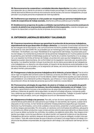 26
59. Reconoceremos las cooperativas o sociedades laborales dependientes (aquellas cuyos ingre-
sos dependen de un cliente en al menos un determinado porcentaje). En estos casos, la empresa
cliente abonará la diferencia entre la remuneración de las socias y los socios-trabajadores y la que
perciban sus propias personas empleadas de nivel equivalente.
60. Facilitaremos que empresas en crisis puedan ser recuperadas por personas trabajadoras por
medio de cooperativas de trabajo asociado, diseñando políticas públicas que lo faciliten.
61. Estableceremos programas de ayudas a entidades representativas de la economía social para la
creación de plataformas empresariales que posibiliten la intercooperación, creando sinergias que
mejoren la capacidad competitiva de las empresas de economía social.
IX. ENTORNOS LABORALES SEGUROS Y SALUDABLES
62. Crearemos mecanismos eficaces que garanticen la protección de las personas trabajadoras,
especialmente de las que desarrollan el trabajo a distancia. La creciente conectividad resultante de
las tecnologías de la información y las comunicaciones ha hecho posible el teletrabajo, que aumen-
tó durante la crisis del COVID-19 y es probable que se mantenga junto a las modalidades de trabajo
«híbridas». Ha facilitado una mayor flexibilidad en la organización del trabajo, ha preservado pues-
tos de trabajo y ha mantenido la protección de las personas trabajadoras en muchos países durante
la pandemia; pero también el teletrabajo puede ser fuente de un estrés importante si no se asegu-
ran y se respetan los límites al tiempo de trabajo y la protección para que las trabajadoras y los tra-
bajadores puedan desconectarse, de conformidad con la regulación nacional y por acuerdo entre
las partes. Los desafíos también incluyen la protección de los datos personales de las trabajadoras
y los trabajadores y su derecho a la vida privada, el impacto de las decisiones automatizadas en los
derechos laborales, en el empleo y en la asignación de tareas, así como la prevención de los riesgos
de salud mental y psicosociales.
63. Protegeremos a todas las personas trabajadoras de la violencia y el acoso laboral. Tras la entra-
da en vigor en España del Convenio sobre la violencia y el acoso de 2019 (núm. 190), que amplía los
márgenes de lo que es el acoso en el mundo laboral, deben realizarse los ajustes que sean precisos
para establecer una ordenación jurídica integrada, que ofrezca un marco específico de prevención y
de protección eficaz de todas las personas que sufren violencia o acoso laboral.
64. Promoveremos estrategias de seguridad y de salud en el trabajo con el propósito de garanti-
zar cero muertes y de prevenir las lesiones y las enfermedades relacionadas con el trabajo. Debe,
asimismo, garantizarse el acceso a las prestaciones de seguridad social pertinentes, y desarrollar
políticas y sistemas de gestión de la seguridad y la salud en el trabajo eficaces, incluyendo políti-
cas y sistemas que tengan en cuenta riesgos nuevos y los ya existentes. Trabajar no puede implicar
arriesgar la vida y la salud, como por desgracia ocurre con demasiada frecuencia.
65. Adaptaremos el trabajo a las personas. Para ello, se han de tener especialmente en cuenta las
características particulares de cada persona que trabaja. En ese sentido, las mujeres, a pesar de lo
dispuesto en las normas, no han tenido la suficiente mirada protectora específica que necesitan.
Sectores muy feminizados, como el de cuidados o los servicios, presentan un preocupante aumen-
to de los riesgos psicosociales. Por otra parte, en sectores como la limpieza de edificios, peluquería
o cosmética se utilizan productos cuyas consecuencias sobre la salud parcialmente se desconocen,
por lo que se deben aumentar los controles, los análisis y la vigilancia sobre ellos. Hay riesgos emer-
gentes que atajar, como los que afectan a la salud mental, con especial incidencia en las personas
trabajadoras del sector sanitario después de la pandemia, por lo que es obligado «cuidar a los que
nos cuidan». Todo ello sobre la base de que el derecho a la salud y a la seguridad en el trabajo con-
diciona las facultades empresariales de organización del trabajo y de ordenación del tiempo de tra-
bajo.
 