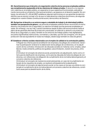 30
85. Garantizaremos que el derecho a la negociación colectiva de las personas empleadas públicas
sea completamente equiparable al de las relaciones de trabajo privadas. El derecho a la negocia-
ción colectiva en el empleo público, en especial en lo que respecta al funcionariado, está plena-
mente reconocido en el derecho internacional sindical, y así aparece en el derecho español. Sin em-
bargo, los artículos 37 y 38 del EBEP establecen algunas restricciones en sus garantías de ejercicio
efectivo que es preciso corregir a fin de que no haya derechos colectivos de primera y de segunda
categoría en nuestro Estado constitucional social y democrático de Derecho.
86. Revigorizar el derecho a un entorno seguro y saludable de trabajo (y de teletrabajo) público,
también con perspectiva de género. Las personas empleadas públicas tienen reconocido el mismo
derecho a la protección de su seguridad y su salud en el trabajo que las personas empleadas pri-
vadas. Sin embargo, una vez más, cuando transitamos desde el plano del reconocimiento hasta el
plano de las garantías efectivas (la protección practicada), la tutela de su derecho a la protección
eficaz de su seguridad y su salud, también en los entornos de trabajo público más digitalizados,
encuentra significativas restricciones, normativas y culturales, que han de corregirse, a fin de que la
protección real sea equivalente en todos los trabajos, desde luego también en clave de género.
87. Establecer criterios sociales relacionados con el empleo de calidad en la contratación pública.
1) Regular los criterios para la acreditación de empresas y los pliegos de condiciones. Garan-
tizar la participación sindical en la elaboración de los pliegos de condiciones y en la adjudi-
cación de los contratos. Introducción de cláusulas sociales en materias como: empleo, salud
laboral, medio ambiente, políticas de igualdad, subcontratación, revisión de precios, entre
otras.
2) Introducir el concepto de solvencia social, previamente a la adjudicación, tanto como cri-
terio para la clasificación de empresas, como para las cláusulas de todos los pliegos de con-
diciones, con referencias a la obligación de cumplimiento de la normativa laboral general y el
convenio colectivo de referencia.
3) Introducir el concepto de insolvencia social sobrevenida; en caso de incumplimiento rei-
terado de los requisitos de empleo, se resolverá anticipadamente la adjudicación.
4) Introducir el concepto de baja temeraria social: en los casos en los que una oferta no con-
temple el cumplimiento de la normativa laboral o el convenio colectivo de referencia, consti-
tuirá causa para la desestimación de la oferta.
 