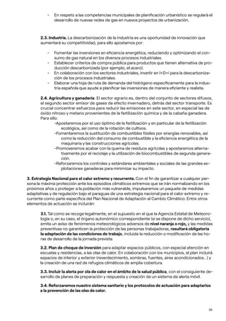 36
- En respeto a las competencias municipales de planificación urbanístico se regulará el
desarrollo de nuevas redes de gas en nuevos proyectos de urbanización.
2.3. Industria. La descarbonización de la industria es una oportunidad de innovación que
aumentará su competitividad, para ello apostamos por:
- Fomentar las inversiones en eficiencia energética, reduciendo y optimizando el con-
sumo de gas natural en los diversos procesos industriales.
- Establecer criterios de compra pública para productos que tienen alternativa de pro-
ducción descarbonizada (por ejemplo, el acero).
- En colaboración con los sectores industriales, invertir en I+D+i para la descarboniza-
ción de los procesos industriales.
- Elaborar una hoja de ruta de demanda del hidrógeno específicamente para la indus-
tria española que ayude a planificar las inversiones de manera eficiente y realista.
2.4. Agricultura y ganadería. El sector agrario es, dentro del conjunto de sectores difusos,
el segundo sector emisor de gases de efecto invernadero, detrás del sector transporte. Es
crucial concentrar esfuerzos para reducir las emisiones en este sector, en especial las de
óxido nitroso y metano provenientes de la fertilización química y de la cabaña ganadera.
Para ello:
-Apostaremos por el uso óptimo de la fertilización y en particular de la fertilización
ecológica, así como de la rotación de cultivos.
-Fomentaremos la sustitución de combustibles fósiles por energías renovables, así
como la reducción del consumo de combustible y la eficiencia energética de la
maquinaria y las construcciones agrícolas.
-Promoveremos acabar con la quema de residuos agrícolas y apostaremos alterna-
tivamente por el reciclaje y la utilización de biocombustibles de segunda genera-
ción.
-Reforzaremos los controles y estándares ambientales y sociales de las grandes ex-
plotaciones ganaderas para minimizar su impacto.
3. Estrategia Nacional para el calor extremo y recurrente. Con el fin de garantizar a cualquier per-
sona la máxima protección ante los episodios climáticos extremos que se irán normalizando en los
próximos años y proteger a la población más vulnerable, impulsaremos un paquete de medidas
adaptativas y de regulación bajo el paraguas de una estrategia nacional para el calor extremo y re-
currente como parte específica del Plan Nacional de Adaptación al Cambio Climático. Entre otros
elementos de actuación se incluirán:
3.1. Tal como se recoge legalmente, en el supuesto en el que la Agencia Estatal de Meteoro-
logía o, en su caso, el órgano autonómico correspondiente (si se dispone de dicho servicio),
emita un aviso de fenómenos meteorológicos adversos de nivel naranja o rojo, y las medidas
preventivas no garanticen la protección de las personas trabajadoras, resultará obligatoria
la adaptación de las condiciones de trabajo, incluida la reducción o modificación de las ho-
ras de desarrollo de la jornada prevista.
3.2. Plan de choque de inversión para adaptar espacios públicos, con especial atención en
escuelas y residencias, a las olas de calor. En colaboración con los municipios, el plan incluirá
espacios de interior y exterior (reverdecimiento, sombras, fuentes, aires acondicionados…) y
la creación de una red de refugios climáticos de amplia cobertura.
3.3. Incluir la alerta por ola de calor en el ámbito de la salud pública, con el consiguiente de-
sarrollo de planes de preparación y respuesta y creación de un sistema de alerta móvil.
3.4. Reforzaremos nuestro sistema sanitario y los protocolos de actuación para adaptarlos
a la prevención de las olas de calor.
 