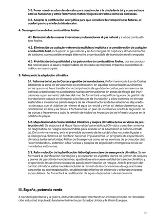37
3.5. Poner nombres a las olas de calor para concienciar a la ciudadanía tal y como se hace
con los huracanes y otros fenómenos meteorológicos extremos como las borrascas.
3.6. Adaptar la certificación energética para que considere las temperaturas futuras, el
confort pasivo y el efecto isla de calor.
4. Desengancharse de los combustibles fósiles
4.1. Detención de las nuevas inversiones y subvenciones al gas natural y a otros combusti-
bles fósiles.
4.2. Eliminación de cualquier referencia explícita o implícita a la consideración de cualquier
combustible fósil, incluyendo el gas natural y las tecnologías de captura y almacenamiento
de carbono, como posible energía alternativa o combustible de transición en el transporte.
4.3. Prohibición de la publicidad y los patrocinios de combustibles fósiles, por ser produc-
tos nocivos para la salud y responsables de los cada vez mayores impactos del cambio cli-
mático en nuestro país.
5. Reforzando la adaptación climática
5.1. Reforma de la Ley de Costas y gestión de inundaciones. Reformaremos la Ley de Costas
ampliando la zona de servidumbre de protección y, en aquellas comunidades autónomas
en las que no se haya transferido la competencia de gestión de costas, reorientaremos las
políticas urbanísticas no autorizando nuevas construcciones en zonas de riesgo por inun-
daciones o por aumento del nivel del mar. Se fomentará una política rigurosa de gestión de
inundaciones basada en el respeto a las llanuras de inundación y a los sistemas de drenaje
sostenible e inversiones para la mejora de las infraestructuras de las estaciones depurado-
ras de agua, con el objetivo de retener el agua torrencial y evitar así desbordamientos que
contaminen los ríos y las playas. Efectuaremos un plan de inversiones contra la regresión de
las costas y llevaremos a cabo la revisión de todos los impactos de las infraestructuras en la
pérdida de playas.
5.2. Mapa Nacional de Vulnerabilidad Climática y mejora climática de los servicios de pro-
tección civil. Se elaborará el Mapa Nacional de Vulnerabilidad Climática como herramienta
de diagnóstico de riesgos imprescindible para avanzar en la adaptación al cambio climáti-
co. De la misma manera, ante el previsible aumento de las catástrofes naturales ligadas a
la emergencia climática en territorio nacional, impulsaremos un programa de capacitación
climática tanto en la Unidad Militar de Emergencia como en los servicios de protección civil,
recomendando su extensión a las fuerzas y equipos de seguridad y emergencia de las co-
munidades autónomas.
5.3. Reformulación de la planificación hidrológica en clave de emergencia climática. Se re-
formulará la planificación hidrológica y se revisarán los vigentes planes de gestión de sequías
y planes de gestión de inundaciones, ajustándose a la nueva realidad del cambio climático y
proponiendo las acciones necesarias para la minimización de riesgos. Ante la previsión del
cambio climático, estas medidas incluirán la revisión de las concesiones de agua actuales
para evitar su sobreexplotación, estableciendo criterios de eficiencia y evitando procesos
especulativos. Se fomentará la reutilización de aguas depuradas o de escorrentía.
III. España, potencia verde
A raíz de la pandemia y la guerra, el mundo está experimentando un intenso proceso de relocaliza-
ción industrial, impulsado fundamentalmente por Estados Unidos y la Unión Europea.
 